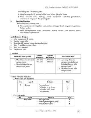 KTSP Perangkat Pembelajaran Tingkat SD, MI, DAN SDLB
Dalam kegiatan konfirmasi, guru:
 Guru bertanya jawab tentang hal-hal yang belum diketahui siswa
 Guru bersama siswa bertanya jawab meluruskan kesalahan pemahaman,
memberikan penguatan dan penyimpulan
3. Kegiatan Penutup
Dalam kegiatan penutup, guru:
 Siswa diminta menyimpulkan kisah dalam sepenggal kisah dengan menggunakan
bahasa sendiri
 Guru mendengarkan siswa mengulang hafalan bacaan salat mereka secara
berkelompok dan individu
Alat / Sumber Belajar:
1. Lafal bacaan salat di karton
2. Gambar peraga salat
3. Kaset dan CD tentang bacaan dan gerakan salat
4. Buku Pendidikan Agama Islam.
5. Buku tata cara salat
6. Pengalaman guru
Penilaian:
Indikator Pencapaian
Teknik
Penilaian
Bentuk
Instrumen
Instrumen/ Soal
• Melafalkan bacaan salat
dengan benar
• Menghafalkan bacaan
salat dengan benar
Tes tulis
Tes tulis
Pelafalan
Hafalan
• Apa yang dmaksud
dengan perilaku hemat
Lafalkan bacaan salat
dengan benar!?
• Hafalkan bacaan salat
dengan benar!
Format Kriteria Penilaian
1.PRODUK ( HASIL DISKUSI )
No. Aspek Kriteria Skor
1. Konsep * semua benar
* sebagian besar benar
* sebagian kecil benar
* semua salah
4
3
2
1
2.PERFORMANSI
No. Aspek Kriteria Skor
1. Kerjasama * bekerjasama
* kadang-kadang kerjasama
* tidak bekerjasama
4
2
1
Rencana Pelaksanaan Pembelajaran (RPP) 221
 