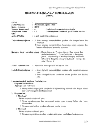 KTSP Perangkat Pembelajaran Tingkat SD, MI, DAN SDLB
RENCANA PELAKSANAAN PEMBELAJARAN
( RPP )
SD/MI : _______________________
Mata Pelajaran : Pendidikan Agama Islam
Kelas / Semester : III / 1
Standar Kompetensi : 4. Melaksanakan salat dengan tertib
Kompetensi Dasar : 4.2 Menampilkan keserasian gerakan dan bacaan
salat
Alokasi Waktu : 6 x 35 menit (2 x pertemuan)
Tujuan Pembelajaran : 1. Siswa mampu mempraktikkan gerakan salat dengan benar dan
berurutan
2. Siswa mampu mempraktikkan keserasian antara gerakan dan
bacaan salat dengan benar dan berurutan
Karakter siswa yang diharapkan : Dapat dipercaya ( Trustworthines) , Rasa hormat dan
perhatian ( respect ) , Tekun ( diligence ) , Tanggung
jawab ( responsibility ), Berani ( courage ), Ketulusan
(Honesty ), Integritas ( integrity ) , Peduli ( caring ) dan
Jujur ( fairnes ).
Materi Pembelajaran : Keserasian antara gerakan dan bacaan salat
Metode Pembelajaran : 1. Siswa berlatih mempraktikkan gerakan salat mengikuti gerakan
guru.
2. Siswa mempraktikkan keserasian antara gerakan dan bacaan
salat
Langkah-langkah Kegiatan Pembelajaran:
1. Kegiatan Pendahuluan
Apersepsi dan Motivasi :
 Mengkorelasikan pelajaran yang telah di dapat tentang masalah salat dengan bahan
ajar keserasian gerak dan bacaan salat
2. Kegiatan Inti .
 Eksplorasi
Dalam kegiatan eksplorasi, guru:
 Siswa mendengarkan dan mengamati uraian guru tentang bahan ajar yang
disampaikan
 Siswa memperhatikan gerakan salat pada gambar peraga
 Elaborasi
Dalam kegiatan elaborasi, guru:
 Siswa mempraktikkan gerakan-gerakan salat secara klasikal dan berkelompok
Rencana Pelaksanaan Pembelajaran (RPP) 223
 
