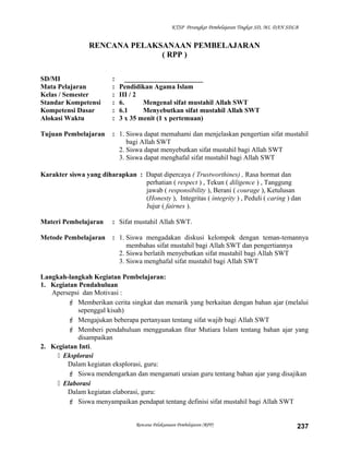 KTSP Perangkat Pembelajaran Tingkat SD, MI, DAN SDLB
RENCANA PELAKSANAAN PEMBELAJARAN
( RPP )
SD/MI : _______________________
Mata Pelajaran : Pendidikan Agama Islam
Kelas / Semester : III / 2
Standar Kompetensi : 6. Mengenal sifat mustahil Allah SWT
Kompetensi Dasar : 6.1 Menyebutkan sifat mustahil Allah SWT
Alokasi Waktu : 3 x 35 menit (1 x pertemuan)
Tujuan Pembelajaran : 1. Siswa dapat memahami dan menjelaskan pengertian sifat mustahil
bagi Allah SWT
2. Siswa dapat menyebutkan sifat mustahil bagi Allah SWT
3. Siswa dapat menghafal sifat mustahil bagi Allah SWT
Karakter siswa yang diharapkan : Dapat dipercaya ( Trustworthines) , Rasa hormat dan
perhatian ( respect ) , Tekun ( diligence ) , Tanggung
jawab ( responsibility ), Berani ( courage ), Ketulusan
(Honesty ), Integritas ( integrity ) , Peduli ( caring ) dan
Jujur ( fairnes ).
Materi Pembelajaran : Sifat mustahil Allah SWT.
Metode Pembelajaran : 1. Siswa mengadakan diskusi kelompok dengan teman-temannya
membahas sifat mustahil bagi Allah SWT dan pengertiannya
2. Siswa berlatih menyebutkan sifat mustahil bagi Allah SWT
3. Siswa menghafal sifat mustahil bagi Allah SWT
Langkah-langkah Kegiatan Pembelajaran:
1. Kegiatan Pendahuluan
Apersepsi dan Motivasi :
 Memberikan cerita singkat dan menarik yang berkaitan dengan bahan ajar (melalui
sepenggal kisah)
 Mengajukan beberapa pertanyaan tentang sifat wajib bagi Allah SWT
 Memberi pendahuluan menggunakan fitur Mutiara Islam tentang bahan ajar yang
disampaikan
2. Kegiatan Inti.
 Eksplorasi
Dalam kegiatan eksplorasi, guru:
 Siswa mendengarkan dan mengamati uraian guru tentang bahan ajar yang disajikan
 Elaborasi
Dalam kegiatan elaborasi, guru:
 Siswa menyampaikan pendapat tentang definisi sifat mustahil bagi Allah SWT
Rencana Pelaksanaan Pembelajaran (RPP) 237
 