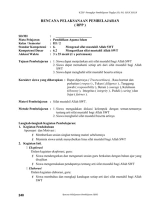 KTSP Perangkat Pembelajaran Tingkat SD, MI, DAN SDLB
RENCANA PELAKSANAAN PEMBELAJARAN
( RPP )
SD/MI : _______________________
Mata Pelajaran : Pendidikan Agama Islam
Kelas / Semester : III / 2
Standar Kompetensi : 6. Mengenal sifat mustahil Allah SWT
Kompetensi Dasar : 6.2 Mengartikan sifat mustahil Allah SWT
Alokasi Waktu : 3 x 35 menit (1 x pertemuan)
Tujuan Pembelajaran : 1. Siswa dapat menjelaskan arti sifat mustahil bagi Allah SWT
2. Siswa dapat memahami setiap arti dari sifat mustahil bagi Allah
SWT
3. Siswa dapat menghafal sifat mustahil beserta artinya
Karakter siswa yang diharapkan : Dapat dipercaya ( Trustworthines) , Rasa hormat dan
perhatian ( respect ) , Tekun ( diligence ) , Tanggung
jawab ( responsibility ), Berani ( courage ), Ketulusan
(Honesty ), Integritas ( integrity ) , Peduli ( caring ) dan
Jujur ( fairnes ).
Materi Pembelajaran : Sifat mustahil Allah SWT.
Metode Pembelajaran : 1. Siswa mengadakan diskusi kelompok dengan teman-temannya
tentang arti sifat mustahil bagi Allah SWT
2. Siswa menghafal sifat mustahil beserta artinya
Langkah-langkah Kegiatan Pembelajaran:
1. Kegiatan Pendahuluan
Apersepsi dan Motivasi :
 Memberikan uraian singkat tentang materi sebelumnya
 Meminta siswa untuk menyebutkan lima sifat mustahil bagi Allah SWT
2. Kegiatan Inti.
 Eksplorasi
Dalam kegiatan eksplorasi, guru:
 Siswa mendengarkan dan mengamati uraian guru berkaitan dengan bahan ajar yang
disajikan
 Siswa mengemukakan pendapatnya tentang arti sifat mustahil bagi Allah SWT
 Elaborasi
Dalam kegiatan elaborasi, guru:
 Siswa membahas dan mengkaji kandugan setiap arti dari sifat mustahil bagi Allah
SWT
Rencana Pelaksanaan Pembelajaran (RPP)240
 