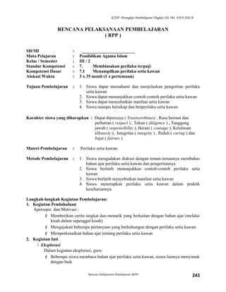 KTSP Perangkat Pembelajaran Tingkat SD, MI, DAN SDLB
RENCANA PELAKSANAAN PEMBELAJARAN
( RPP )
SD/MI : ________________________
Mata Pelajaran : Pendidikan Agama Islam
Kelas / Semester : III / 2
Standar Kompetensi : 7. Membiasakan perilaku terpuji
Kompetensi Dasar : 7.1 Menampilkan perilaku setia kawan
Alokasi Waktu : 3 x 35 menit (1 x pertemuan)
Tujuan Pembelajaran : 1. Siswa dapat memahami dan menjelaskan pengertian perilaku
setia kawan
2. Siswa dapat menunjukkan contoh-contoh perilaku setia kawan
3. Siswa dapat menyebutkan manfaat setia kawan
4. Siswa mampu bersikap dan berperilaku setia kawan
Karakter siswa yang diharapkan : Dapat dipercaya ( Trustworthines) , Rasa hormat dan
perhatian ( respect ) , Tekun ( diligence ) , Tanggung
jawab ( responsibility ), Berani ( courage ), Ketulusan
(Honesty ), Integritas ( integrity ) , Peduli ( caring ) dan
Jujur ( fairnes ).
Materi Pembelajaran : Perilaku setia kawan.
Metode Pembelajaran : 1. Siswa mengadakan diskusi dengan teman-temannya membahas
bahan ajar perilaku setia kawan dan pengertiannya
2. Siswa berlatih menunjukkan contoh-contoh perilaku setia
kawan
3. Siswa berlatih menyebutkan manfaat setia kawan
4. Siswa menerapkan perilaku setia kawan dalam praktik
kesehariannya
Langkah-langkah Kegiatan Pembelajaran:
1. Kegiatan Pendahuluan
Apersepsi dan Motivasi :
 Memberikan cerita singkat dan menarik yang berkaitan dengan bahan ajar (melalui
kisah dalam sepenggal kisah)
 Mengajukan beberapa pertanyaan yang berhubungan dengan perilaku setia kawan
 Memperkenalkan bahan ajar tentang perilaku setia kawan
2. Kegiatan Inti
 Eksplorasi
Dalam kegiatan eksplorasi, guru:
 Beberapa siswa membaca bahan ajar perilaku setia kawan, siswa lainnya menyimak
dengan baik
Rencana Pelaksanaan Pembelajaran (RPP) 243
 
