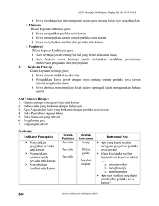KTSP Perangkat Pembelajaran Tingkat SD, MI, DAN SDLB
 Siswa mendengarkan dan mengamati uraian guru tentang bahan ajar yang disajikan
 Elaborasi
Dalam kegiatan elaborasi, guru:
 Siswa mengartikan perilaku setia kawan
 Siswa menunjukkan contoh-contoh perilaku setia kawan
 Siswa menyebutkan manfaat dari perilaku setia kawan
 Konfirmasi
Dalam kegiatan konfirmasi, guru:
 Guru bertanya jawab tentang hal-hal yang belum diketahui siswa
 Guru bersama siswa bertanya jawab meluruskan kesalahan pemahaman,
memberikan penguatan dan penyimpulan
3. Kegiatan Penutup
Dalam kegiatan penutup, guru:
 Siswa diminta melakukan aktivitas.
 Mengadakan Tanya jawab dengan siswa tentang seputar perilaku setia kawan
melalui pengalaman siswa
 Siswa diminta menyimpulkan kisah dalam sepenggal kisah menggunakan bahasa
sendiri
Alat / Sumber Belajar:
1. Gambar peraga tentang perilaku setia kawan
2. Bahan cerita yang berkaitan dengan bahan ajar
3. Ayat Alquran dan hadis yang berkaitan dengan perilaku setia kawan
4. Buku Pendidikan Agama Islam.
5. Buku-buku lain yang relevan
6. Pengalaman guru
7. Lingkungan sekitar
Penilaian:
Indikator Pencapaian
Teknik
Penilaian
Bentuk
Instrumen
Instrumen/ Soal
 Menjelaskan
pengertian perilaku
setia kawan
 Menunjukkan
contoh-contoh
perilaku setia kawan
 Menyebutkan
manfaat setia kawan
Tes tulis
Tes tulis
Tes tulis
Essay
Pilihan
ganda
Jawaban
singkat
 Apa yang kamu ketahui
mengenai pengertian perilaku
setia kawan?
 Sikap kita ketika melihat
teman dalam kesulitan adalah
….
a. menertawakan
b. menghinanya
c. membantunya
 Apa saja manfaat yang dapat
diambil dari perilaku setia
kawan?
Rencana Pelaksanaan Pembelajaran (RPP)244
 