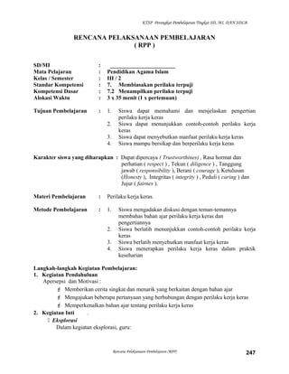 KTSP Perangkat Pembelajaran Tingkat SD, MI, DAN SDLB
RENCANA PELAKSANAAN PEMBELAJARAN
( RPP )
SD/MI : _______________________
Mata Pelajaran : Pendidikan Agama Islam
Kelas / Semester : III / 2
Standar Kompetensi : 7. Membiasakan perilaku terpuji
Kompetensi Dasar : 7.2 Menampilkan perilaku terpuji
Alokasi Waktu : 3 x 35 menit (1 x pertemuan)
Tujuan Pembelajaran : 1. Siswa dapat memahami dan menjelaskan pengertian
perilaku kerja keras
2. Siswa dapat menunjukkan contoh-contoh perilaku kerja
keras
3. Siswa dapat menyebutkan manfaat perilaku kerja keras
4. Siswa mampu bersikap dan berperilaku kerja keras
Karakter siswa yang diharapkan : Dapat dipercaya ( Trustworthines) , Rasa hormat dan
perhatian ( respect ) , Tekun ( diligence ) , Tanggung
jawab ( responsibility ), Berani ( courage ), Ketulusan
(Honesty ), Integritas ( integrity ) , Peduli ( caring ) dan
Jujur ( fairnes ).
Materi Pembelajaran : Perilaku kerja keras.
Metode Pembelajaran : 1. Siswa mengadakan diskusi dengan teman-temannya
membahas bahan ajar perilaku kerja keras dan
pengertiannya
2. Siswa berlatih menunjukkan contoh-contoh perilaku kerja
keras
3. Siswa berlatih menyebutkan manfaat kerja keras
4. Siswa menerapkan perilaku kerja keras dalam praktik
keseharian
Langkah-langkah Kegiatan Pembelajaran:
1. Kegiatan Pendahuluan
Apersepsi dan Motivasi :
 Memberikan cerita singkat dan menarik yang berkaitan dengan bahan ajar
 Mengajukan beberapa pertanyaan yang berhubungan dengan perilaku kerja keras
 Memperkenalkan bahan ajar tentang perilaku kerja keras
2. Kegiatan Inti .
 Eksplorasi
Dalam kegiatan eksplorasi, guru:
Rencana Pelaksanaan Pembelajaran (RPP) 247
 