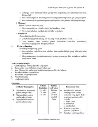 KTSP Perangkat Pembelajaran Tingkat SD, MI, DAN SDLB
 Beberapa siswa membaca bahan ajar perilaku kerja keras, siswa lainnya menyimak
dengan baik
 Siswa mendengarkan dan mengamati uraian guru tentang bahan ajar yang disajikan
 Siswa memberikan pendapatnya mengenai perilaku kerja keras dan pengertiannya
 Elaborasi
Dalam kegiatan elaborasi, guru:
 Siswa menunjukkan contoh-contoh perilaku kerja keras
 Siswa menyebutkan manfaat dari perilaku kerja keras
 Konfirmasi
Dalam kegiatan konfirmasi, guru:
 Guru bertanya jawab tentang hal-hal yang belum diketahui siswa
 Guru bersama siswa bertanya jawab meluruskan kesalahan pemahaman,
memberikan penguatan dan penyimpulan
3. Kegiatan Penutup
Dalam kegiatan penutup, guru:
 Siswa diminta melafalkan doa sebelum dan sesudah belajar yang telah dipelajari
secara klasikal
 Mengadakan tanya jawab dengan siswa tentang seputar perilaku kerja keras melalui
pengalaman siswa
Alat / Sumber Belajar:
1. Gambar peraga tentang perilaku kerja keras
2. Bahan cerita yang berkaitan dengan bahan ajar
3. Ayat Alquran dan hadis yang berkaitan dengan perilaku kerja keras
4. Buku Pendidikan Agama Islam.
5. Buku-buku lain yang relevan
6. Pengalaman guru
7. Lingkungan sekitar
Penilaian:
Indikator Pencapaian
Teknik
Penilaian
Bentuk
Instrumen
Instrumen/ Soal
 Menjelaskan pengertian
perilaku kerja keras
 Menunjukkan contoh
perilaku kerja keras
 Menyebutkan manfaat
perilaku kerja keras
Tes tulis
Tes tulis
Tes tulis
Pilihan
ganda
Jawaban
singkat
Essay
 Rudi berhasil menjadi
seorang dokter karena
usahanya yang gigih. Rudi
seseorang yang memiliki
perilaku ….
a. kerja keras
b. dermawan
c. rendah hati
 Jelaskan pengertian
perilaku kerja keras ?
 Sebutkan contoh perilaku
Rencana Pelaksanaan Pembelajaran (RPP)248
 