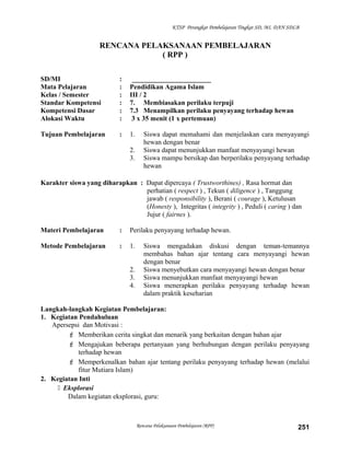 KTSP Perangkat Pembelajaran Tingkat SD, MI, DAN SDLB
RENCANA PELAKSANAAN PEMBELAJARAN
( RPP )
SD/MI : _______________________
Mata Pelajaran : Pendidikan Agama Islam
Kelas / Semester : III / 2
Standar Kompetensi : 7. Membiasakan perilaku terpuji
Kompetensi Dasar : 7.3 Menampilkan perilaku penyayang terhadap hewan
Alokasi Waktu : 3 x 35 menit (1 x pertemuan)
Tujuan Pembelajaran : 1. Siswa dapat memahami dan menjelaskan cara menyayangi
hewan dengan benar
2. Siswa dapat menunjukkan manfaat menyayangi hewan
3. Siswa mampu bersikap dan berperilaku penyayang terhadap
hewan
Karakter siswa yang diharapkan : Dapat dipercaya ( Trustworthines) , Rasa hormat dan
perhatian ( respect ) , Tekun ( diligence ) , Tanggung
jawab ( responsibility ), Berani ( courage ), Ketulusan
(Honesty ), Integritas ( integrity ) , Peduli ( caring ) dan
Jujur ( fairnes ).
Materi Pembelajaran : Perilaku penyayang terhadap hewan.
Metode Pembelajaran : 1. Siswa mengadakan diskusi dengan teman-temannya
membahas bahan ajar tentang cara menyayangi hewan
dengan benar
2. Siswa menyebutkan cara menyayangi hewan dengan benar
3. Siswa menunjukkan manfaat menyayangi hewan
4. Siswa menerapkan perilaku penyayang terhadap hewan
dalam praktik keseharian
Langkah-langkah Kegiatan Pembelajaran:
1. Kegiatan Pendahuluan
Apersepsi dan Motivasi :
 Memberikan cerita singkat dan menarik yang berkaitan dengan bahan ajar
 Mengajukan beberapa pertanyaan yang berhubungan dengan perilaku penyayang
terhadap hewan
 Memperkenalkan bahan ajar tentang perilaku penyayang terhadap hewan (melalui
fitur Mutiara Islam)
2. Kegiatan Inti
 Eksplorasi
Dalam kegiatan eksplorasi, guru:
Rencana Pelaksanaan Pembelajaran (RPP) 251
 