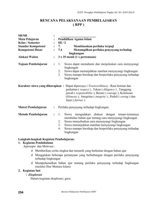 KTSP Perangkat Pembelajaran Tingkat SD, MI, DAN SDLB
RENCANA PELAKSANAAN PEMBELAJARAN
( RPP )
SD/MI : _______________________
Mata Pelajaran : Pendidikan Agama Islam
Kelas / Semester : III / 2
Standar Kompetensi : 7. Membiasakan perilaku terpuji
Kompetensi Dasar : 7.4 Menampilkan perilaku penyayang terhadap
lingkungan
Alokasi Waktu : 3 x 35 menit (1 x pertemuan)
Tujuan Pembelajaran : 1. Siswa dapat memahami dan menjelaskan cara menyayangi
lingkungan
2. Siswa dapat menunjukkan manfaat menyayangi lingkungan
3. Siswa mampu bersikap dan berperilaku penyayang terhadap
lingkungan
Karakter siswa yang diharapkan : Dapat dipercaya ( Trustworthines) , Rasa hormat dan
perhatian ( respect ) , Tekun ( diligence ) , Tanggung
jawab ( responsibility ), Berani ( courage ), Ketulusan
(Honesty ), Integritas ( integrity ) , Peduli ( caring ) dan
Jujur ( fairnes ).
Materi Pembelajaran : Perilaku penyayang terhadap lingkungan.
Metode Pembelajaran : 1. Siswa mengadakan diskusi dengan teman-temannya
membahas bahan ajar tentang cara menyayangi lingkungan
2. Siswa menyebutkan cara menyayangi lingkungan
3. Siswa menunjukkan manfaat menyayangi lingkungan
4. Siswa mampu bersikap dan berperilaku penyayang terhadap
lingkungan
Langkah-langkah Kegiatan Pembelajaran:
1. Kegiatan Pendahuluan
Apersepsi dan Motivasi :
 Memberikan cerita singkat dan menarik yang berkaitan dengan bahan ajar
 Mengajukan beberapa pertanyaan yang berhubungan dengan perilaku penyayang
terhadap lingkungan
 Memperkenalkan bahan ajar tentang perilaku penyayang terhadap lingkungan
(melalui fitur Mutiara Islam)
2. Kegiatan Inti
 Eksplorasi
Dalam kegiatan eksplorasi, guru:
Rencana Pelaksanaan Pembelajaran (RPP)254
 