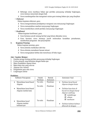 KTSP Perangkat Pembelajaran Tingkat SD, MI, DAN SDLB
 Beberapa siswa membaca bahan ajar perilaku penyayang terhadap lingkungan,
siswa lainnya menyimak dengan baik
 Siswa mendengarkan dan mengamati uraian guru tentang bahan ajar yang disajikan
 Elaborasi
Dalam kegiatan elaborasi, guru:
 Siswa mengemukakan pendapatnya mengenai cara menyayangi lingkungan
 Siswa menunjukkan manfaat menyayangi lingkungan
 Siswa memberikan contoh perilaku menyayangi lingkungan
 Konfirmasi
Dalam kegiatan konfirmasi, guru:
 Guru bertanya jawab tentang hal-hal yang belum diketahui siswa
 Guru bersama siswa bertanya jawab meluruskan kesalahan pemahaman,
memberikan penguatan dan penyimpulan
3. Kegiatan Penutup
Dalam kegiatan penutup, guru:
 Siswa diminta melakukan aktivitas
 Siswa diminta memahami bacaan intisari
 Siswa mengerjakan latihan dan menulisnya di buku tugas
Alat / Sumber Belajar:
1. Gambar peraga tentang perilaku penyayang terhadap lingkungan
2. Cerita menarik yang berkaitan dengan bahan ajar
3. Buku Pendidikan Agama Islam.
4. Buku-buku lain yang relevan
5. Alquran (Juz Amma)
6. Pengalaman guru atau siswa
7. Lingkungan sekitar
Penilaian:
Indikator Pencapaian Teknik
Penilaian
Bentuk
Instrumen
Instrumen/ Soal
• Menuliskan huruf-huruf
Alquran
• Menuliskan huruf-huruf
Alquran melalui kata
• Menuliskan huruf
Alquran melalui
kalimat/ayat
Tes tulis
Tes tulis
Tes tulis
Penulisan
Penulisan
Penulisan
• Tuliskan huruf-huruf
Alquran dengan benar
• Tuliskan kata-kata di
bawah ini dengan huruf
Alquran sambung:
 taidakhraga
 alimun
 markazun
• Tuliskan kalimat-kalimat
dibawah ini dengan
Rencana Pelaksanaan Pembelajaran (RPP) 255
 