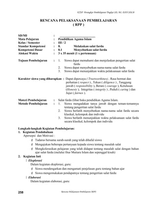 KTSP Perangkat Pembelajaran Tingkat SD, MI, DAN SDLB
RENCANA PELAKSANAAN PEMBELAJARAN
( RPP )
SD/MI : _______________________
Mata Pelajaran : Pendidikan Agama Islam
Kelas / Semester : III / 2
Standar Kompetensi : 8. Melakukan salat fardu
Kompetensi Dasar : 8.1 Menyebutkan salat fardu
Alokasi Waktu : 3 x 35 menit (1 x pertemuan)
Tujuan Pembelajaran : 1. Siswa dapat memahami dan menjelaskan pengertian salat
fardu
2. Siswa dapat menyebutkan nama-nama salat fardu
3. Siswa dapat menunjukkan waktu pelaksanaan salat fardu
Karakter siswa yang diharapkan : Dapat dipercaya ( Trustworthines) , Rasa hormat dan
perhatian ( respect ) , Tekun ( diligence ) , Tanggung
jawab ( responsibility ), Berani ( courage ), Ketulusan
(Honesty ), Integritas ( integrity ) , Peduli ( caring ) dan
Jujur ( fairnes ).
Materi Pembelajaran : Salat fardu (lihat buku pendidikan Agama Islam.
Metode Pembelajaran : 1. Siswa mengadakan tanya jawab dengan teman-temannya
tentang pengertian salat fardu
2. Siswa berlatih menyebutkan nama-nama salat fardu secara
klasikal, kelompok dan individu
3. Siswa berlatih menunjukkan waktu pelaksanaan salat fardu
secara klasikal, kelompok dan individu
Langkah-langkah Kegiatan Pembelajaran:
1. Kegiatan Pendahuluan
Apersepsi dan Motivasi :
 Tadarus bersama surah-surah yang telah dihafal siswa
 Mengajukan beberapa pertanyaan kepada siswa tentang masalah salat
 Mengkolerasikan pelajaran yang telah didapat tentang masalah salat dengan bahan
ajar salat fardu (melalui fitur Mutiara Islam dan sepenggal kisah)
2. Kegiatan Inti
 Eksplorasi
Dalam kegiatan eksplorasi, guru:
 Siswa mendengarkan dan mengamati penjelasan guru tentang bahan ajar
 Siswa mengemukakan pendapatnya tentang pengertian salat fardu
 Elaborasi
Dalam kegiatan elaborasi, guru:
Rencana Pelaksanaan Pembelajaran (RPP)258
 