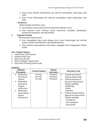 KTSP Perangkat Pembelajaran Tingkat SD, MI, DAN SDLB
 Siswa secara klasikal, berkelompok dan individu menyebutkan nama-nama salat
fardu
 Siswa secara berkelompok dan individu menunjukkan waktu pelaksanaan salat
fardu
 Konfirmasi
Dalam kegiatan konfirmasi, guru:
 Guru bertanya jawab tentang hal-hal yang belum diketahui siswa
 Guru bersama siswa bertanya jawab meluruskan kesalahan pemahaman,
memberikan penguatan dan penyimpulan
3. Kegiatan Penutup
Dalam kegiatan penutup, guru:
 Guru mengadakan tanya jawab dengan siswa secara berkelompok dan individu
seputar masalah salat fardu dan waktu pelaksanaannya
 Siswa diminta menyimpulkan kisah dalam sepenggal kisah menggunakan bahasa
sendiri
Alat / Sumber Belajar:
1. Lafal bacaan salat di karton
2. Gambar peraga salat
3. Buku tata cara salat
4. Buku Pendidikan Agama Islam.
5. Kaset dan CD tentang tatacara salat
Penilaian:
Indikator
Pencapaian
Teknik Penilaian
Bentuk
Instrumen
Instrumen/ Soal
• Menuliskan
huruf-huruf
Alquran
• Menuliskan
huruf-huruf
Alquran
melalui kata
• Menuliskan
huruf Alquran
melalui
kalimat/ayat
Tes tulis
Tes tulis
Tes tulis
Penulisan
Penulisan
Penulisan
• Tuliskan huruf-huruf
Alquran dengan benar
• Tuliskan kata-kata di
bawah ini dengan huruf
Alquran sambung:
taidakhraga
alimun
markazun
• Tuliskan kalimat-kalimat
dibawah ini dengan huruf
Alquran sambung:
di ashabil fil
yaj’ai kaidahum
tairan abadil
Rencana Pelaksanaan Pembelajaran (RPP) 259
 
