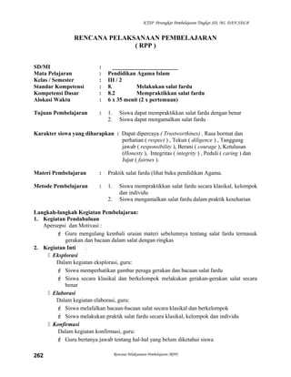 KTSP Perangkat Pembelajaran Tingkat SD, MI, DAN SDLB
RENCANA PELAKSANAAN PEMBELAJARAN
( RPP )
SD/MI : _______________________
Mata Pelajaran : Pendidikan Agama Islam
Kelas / Semester : III / 2
Standar Kompetensi : 8. Melakukan salat fardu
Kompetensi Dasar : 8.2 Mempraktikkan salat fardu
Alokasi Waktu : 6 x 35 menit (2 x pertemuan)
Tujuan Pembelajaran : 1. Siswa dapat mempraktikkan salat fardu dengan benar
2. Siswa dapat mengamalkan salat fardu
Karakter siswa yang diharapkan : Dapat dipercaya ( Trustworthines) , Rasa hormat dan
perhatian ( respect ) , Tekun ( diligence ) , Tanggung
jawab ( responsibility ), Berani ( courage ), Ketulusan
(Honesty ), Integritas ( integrity ) , Peduli ( caring ) dan
Jujur ( fairnes ).
Materi Pembelajaran : Praktik salat fardu (lihat buku pendidikan Agama.
Metode Pembelajaran : 1. Siswa mempraktikkan salat fardu secara klasikal, kelompok
dan individu
2. Siswa mengamalkan salat fardu dalam praktik keseharian
Langkah-langkah Kegiatan Pembelajaran:
1. Kegiatan Pendahuluan
Apersepsi dan Motivasi :
 Guru mengulang kembali uraian materi sebelumnya tentang salat fardu termasuk
gerakan dan bacaan dalam salat dengan ringkas
2. Kegiatan Inti .
 Eksplorasi
Dalam kegiatan eksplorasi, guru:
 Siswa memperhatikan gambar peraga gerakan dan bacaan salat fardu
 Siswa secara klasikal dan berkelompok melakukan gerakan-gerakan salat secara
benar
 Elaborasi
Dalam kegiatan elaborasi, guru:
 Siswa melafalkan bacaan-bacaan salat secara klasikal dan berkelompok
 Siswa melakukan praktik salat fardu secara klasikal, kelompok dan individu
 Konfirmasi
Dalam kegiatan konfirmasi, guru:
 Guru bertanya jawab tentang hal-hal yang belum diketahui siswa
Rencana Pelaksanaan Pembelajaran (RPP)262
 