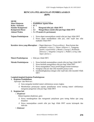 KTSP Perangkat Pembelajaran Tingkat SD, MI, DAN SDLB
RENCANA PELAKSANAAN PEMBELAJARAN
(RPP)
SD/MI : ___________________
Mata Pelajaran : Pendidikan Agama Islam
Kelas / Semester : IV/ 1
Standar Kompetensi : 2. Mengenal sifat jaiz Allah SWT
Kompetensi Dasar : 2.2 Mengartikan contoh sifat jaiz bagi Allah SWT
Alokasi Waktu : 3 × 35 menit (1× pertemuan)
Tujuan Pembelajaran : 1. Siswa dapat menunjukkan contoh sifat jaiz bagi Allah SWT
2. Siswa dapat membedakan sifat jaiz, sifat wajib dan sifat
muhtahil Allah SWT
Karakter siswa yang diharapkan : Dapat dipercaya ( Trustworthines) , Rasa hormat dan
perhatian ( respect ) , Tekun ( diligence ) , Tanggung
jawab ( responsibility ), Berani ( courage ), Ketulusan
(Honesty ), Integritas ( integrity ) , Peduli ( caring ) dan
Jujur ( fairnes ).
Materi Pembelajaran : Sifat jaiz Allah SWT.
Metode Pembelajaran : 1. Siswa berlatih menunjukkan contoh sifat jaiz bagi Allah SWT
2. Siswa berlatih mengartikan sifat jaiz bagi Allah SWT
3. Siswa mengadakan Tanya jawab dengan teman-temannya
4. mengkaji sifat jaiz dan sifat mustahil jaiznya serta
5. membandingkannya dengan sifat wajib dan sifat mustahil Allah
SWT
Langkah-langkah Kegiatan Pembelajaran:
1. Kegiatan Pendahuluan
Apersepsi dan Motivasi :
 Guru mengulas kembali materi sebelumnya secara ringkas
 Memberikan pertanyaan seputar pemahaman siswa tentang materi sebelumnya
mengenai pengertian sifat jaiz bagi Allah SWT
2. Kegiatan Inti
 Eksplorasi
Dalam kegiatan eksplorasi, guru:
 Siswa mendengarkan dan mengamati penjelasan guru tentag bahan ajar yang
disajikan
 Siswa menunjukkan contoh sifat jaiz bagi Allah SWT secara kelompok dan
individu
 Elaborasi
Rencana Pelaksanaan Pembelajaran (RPP) 279
 