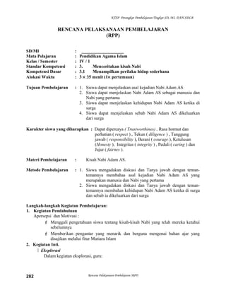 KTSP Perangkat Pembelajaran Tingkat SD, MI, DAN SDLB
RENCANA PELAKSANAAN PEMBELAJARAN
(RPP)
SD/MI : ___________________
Mata Pelajaran : Pendidikan Agama Islam
Kelas / Semester : IV / 1
Standar Kompetensi : 3. Menceritakan kisah Nabi
Kompetensi Dasar : 3.1 Menampilkan perilaku hidup sederhana
Alokasi Waktu : 3 × 35 menit (1× pertemuan)
Tujuan Pembelajaran : 1. Siswa dapat menjelaskan asal kejadian Nabi Adam AS
2. Siswa dapat menjelaskan Nabi Adam AS sebagai manusia dan
Nabi yang pertama
3. Siswa dapat menjelaskan kehidupan Nabi Adam AS ketika di
surga
4. Siswa dapat menjelaskan sebab Nabi Adam AS dikeluarkan
dari surga
Karakter siswa yang diharapkan : Dapat dipercaya ( Trustworthines) , Rasa hormat dan
perhatian ( respect ) , Tekun ( diligence ) , Tanggung
jawab ( responsibility ), Berani ( courage ), Ketulusan
(Honesty ), Integritas ( integrity ) , Peduli ( caring ) dan
Jujur ( fairnes ).
Materi Pembelajaran : Kisah Nabi Adam AS.
Metode Pembelajaran : 1. Siswa mengadakan diskusi dan Tanya jawab dengan teman-
temannya membahas asal kejadian Nabi Adam AS yang
merupakan manusia dan Nabi yang pertama
2. Siswa mengadakan diskusi dan Tanya jawab dengan teman-
temannya membahas kehidupan Nabi Adam AS ketika di surga
dan sebab ia dikeluarkan dari surga
Langkah-langkah Kegiatan Pembelajaran:
1. Kegiatan Pendahuluan
Apersepsi dan Motivasi :
 Menggali pengetahuan siswa tentang kisah-kisah Nabi yang telah mereka ketahui
sebelumnya
 Memberikan pengantar yang menarik dan berguna mengenai bahan ajar yang
disajikan melalui fitur Mutiara Islam
2. Kegiatan Inti.
 Eksplorasi
Dalam kegiatan eksplorasi, guru:
Rencana Pelaksanaan Pembelajaran (RPP)282
 