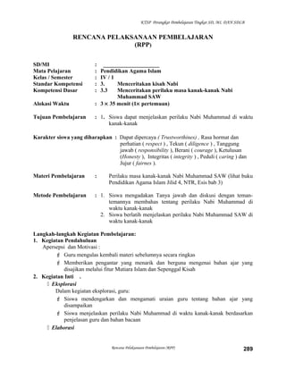 KTSP Perangkat Pembelajaran Tingkat SD, MI, DAN SDLB
RENCANA PELAKSANAAN PEMBELAJARAN
(RPP)
SD/MI : ____________________
Mata Pelajaran : Pendidikan Agama Islam
Kelas / Semester : IV / 1
Standar Kompetensi : 3. Menceritakan kisah Nabi
Kompetensi Dasar : 3.3 Menceritakan perilaku masa kanak-kanak Nabi
Muhammad SAW
Alokasi Waktu : 3 × 35 menit (1× pertemuan)
Tujuan Pembelajaran : 1. Siswa dapat menjelaskan perilaku Nabi Muhammad di waktu
kanak-kanak
Karakter siswa yang diharapkan : Dapat dipercaya ( Trustworthines) , Rasa hormat dan
perhatian ( respect ) , Tekun ( diligence ) , Tanggung
jawab ( responsibility ), Berani ( courage ), Ketulusan
(Honesty ), Integritas ( integrity ) , Peduli ( caring ) dan
Jujur ( fairnes ).
Materi Pembelajaran : Perilaku masa kanak-kanak Nabi Muhammad SAW (lihat buku
Pendidikan Agama Islam Jilid 4, NTR, Esis bab 3)
Metode Pembelajaran : 1. Siswa mengadakan Tanya jawab dan diskusi dengan teman-
temannya membahas tentang perilaku Nabi Muhammad di
waktu kanak-kanak
2. Siswa berlatih menjelaskan perilaku Nabi Muhammad SAW di
waktu kanak-kanak
Langkah-langkah Kegiatan Pembelajaran:
1. Kegiatan Pendahuluan
Apersepsi dan Motivasi :
 Guru mengulas kembali materi sebelumnya secara ringkas
 Memberikan pengantar yang menarik dan berguna mengenai bahan ajar yang
disajikan melalui fitur Mutiara Islam dan Sepenggal Kisah
2. Kegiatan Inti .
 Eksplorasi
Dalam kegiatan eksplorasi, guru:
 Siswa mendengarkan dan mengamati uraian guru tentang bahan ajar yang
disampaikan
 Siswa menjelaskan perilaku Nabi Muhammad di waktu kanak-kanak berdasarkan
penjelasan guru dan bahan bacaan
 Elaborasi
Rencana Pelaksanaan Pembelajaran (RPP) 289
 