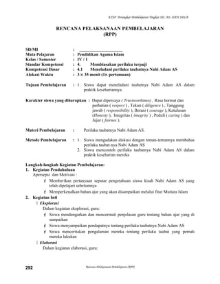 KTSP Perangkat Pembelajaran Tingkat SD, MI, DAN SDLB
RENCANA PELAKSANAAN PEMBELAJARAN
(RPP)
SD/MI : ____________________
Mata Pelajaran : Pendidikan Agama Islam
Kelas / Semester : IV / 1
Standar Kompetensi : 4. Membiasakan perilaku terpuji
Kompetensi Dasar : 4.1 Meneladani perilaku taubatnya Nabi Adam AS
Alokasi Waktu : 3 × 35 menit (1× pertemuan)
Tujuan Pembelajaran : 1. Siswa dapat meneladani taubatnya Nabi Adam AS dalam
praktik kesehariannya
Karakter siswa yang diharapkan : Dapat dipercaya ( Trustworthines) , Rasa hormat dan
perhatian ( respect ) , Tekun ( diligence ) , Tanggung
jawab ( responsibility ), Berani ( courage ), Ketulusan
(Honesty ), Integritas ( integrity ) , Peduli ( caring ) dan
Jujur ( fairnes ).
Materi Pembelajaran : Perilaku taubatnya Nabi Adam AS.
Metode Pembelajaran : 1. Siswa mengadakan diskusi dengan teman-temannya membahas
perilaku taubat-nya Nabi Adam AS
2. Siswa mencontoh perilaku taubatnya Nabi Adam AS dalam
praktik keseharian mereka
Langkah-langkah Kegiatan Pembelajaran:
1. Kegiatan Pendahuluan
Apersepsi dan Motivasi :
 Memberikan pertanyaan seputar pengetahuan siswa kisah Nabi Adam AS yang
telah dipelajari sebelumnya
 Memperkenalkan bahan ajar yang akan disampaikan melalui fitur Mutiara Islam
2. Kegiatan Inti
 Eksplorasi
Dalam kegiatan eksplorasi, guru:
 Siswa mendengarkan dan mencermati penjelasan guru tentang bahan ajar yang di
sampaikan
 Siswa menyampaikan pendapatnya tentang perilaku taubatnya Nabi Adam AS
 Siswa menceritakan pengalaman mereka tentang perilaku taubat yang pernah
mereka lakukan
 Elaborasi
Dalam kegiatan elaborasi, guru:
Rencana Pelaksanaan Pembelajaran (RPP)292
 