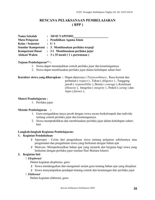 KTSP Perangkat Pembelajaran Tingkat SD, MI, DAN SDLB
RENCANA PELAKSANAAN PEMBELAJARAN
( RPP )
Nama Sekolah : SD 02 YAPINDO_______________________
Mata Pelajaran : Pendidikan Agama Islam
Kelas / Semester : I / 1
Standar Kompetensi : 3. Membiasakan perilaku terpuji
Kompetensi Dasar : 3.1 Membiasakan perilaku jujur
Alokasi Waktu : 3 x 35 menit ( 1 x pertemuan )
Tujuan Pembelajaran** :
1. Siswa dapat menunjukkan contoh perilaku jujur dan keuntungannya
2. Siswa dapat membiasakan perilaku jujur dalam kehidupan sehari-hari
Karakter siswa yang diharapkan : Dapat dipercaya ( Trustworthines) , Rasa hormat dan
perhatian ( respect ) , Tekun ( diligence ) , Tanggung
jawab ( responsibility ), Berani ( courage ), Ketulusan
(Honesty ), Integritas ( integrity ) , Peduli ( caring ) dan
Jujur ( fairnes ),
Materi Pembelajaran :
1. Perilaku jujur.
Metode Pembelajaran :
1. Guru mengadakan tanya jawab dengan siswa secara berkelompok dan individu
tentang contoh perilaku jujur dan keuntungannya.
2. Siswa mempraktikkan dan membiasakan perilaku jujur dalam kehidupan sehari-
hari
Langkah-langkah Kegiatan Pembelajaran:
1. Kegiatan Pendahuluan
 Apersepsi : Cerita dari pengetahuan siswa tentang pelajaran sebelumnya atau
pengamatan dan pengalaman siswa yang berkaitan dengan bahan ajar
 Motivasi :Memperkenalkan bahan ajar yang menarik dan berguna bagi siswa yang
berkaitan dengan perilaku jujur (melaui fitur Mutiara Islami)
2. Kegiatan Inti
 Eksplorasi
Dalam kegiatan eksplorasi, guru:
 Siswa mendengarkan dan mengamati uraian guru tentang bahan ajar yang disajikan
 Siswa menyampaikan pendapat tentang contoh dan keuntungan dari perilaku jujur
 Elaborasi
Dalam kegiatan elaborasi, guru:
Rencana Pelaksanaan Pembelajaran (RPP) 35
 