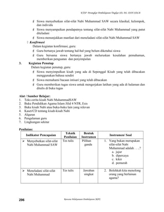 KTSP Perangkat Pembelajaran Tingkat SD, MI, DAN SDLB
 Siswa menyebutkan sifat-sifat Nabi Muhammad SAW secara klasikal, kelompok,
dan individu
 Siswa menyampaikan pendapatnya tentang sifat-sifat Nabi Muhammad yang patut
diteladani
 Siswa menunjukkan manfaat dari meneladani sifat-sifat Nabi Muhammad SAW
 Konfirmasi
Dalam kegiatan konfirmasi, guru:
 Guru bertanya jawab tentang hal-hal yang belum diketahui siswa
 Guru bersama siswa bertanya jawab meluruskan kesalahan pemahaman,
memberikan penguatan dan penyimpulan
3. Kegiatan Penutup
Dalam kegiatan penutup, guru:
 Siswa menyimpulkan kisah yang ada di Sepenggal Kisah yang telah dibacakan
menggunakan bahasa sendiri
 Siswa memahami bacaan intisari yang telah dibacakan
 Guru memberikan tugas siswa untuk mengerjakan latihan yang ada di halaman dan
ditulis di buku tugas
Alat / Sumber Belajar:
1. Teks cerita kisah Nabi MuhammadSAW
2. Buku Pendidikan Agama Islam Jilid 4 NTR, Esis
3. Buku kisah Nabi atau buku-buku lain yang relevan
4. Kaset/CD tentang kisah-kisah Nabi
5. Alquran
6. Pengalaman guru
7. Lingkungan sekitar
Penilaian:
Indikator Pencapaian
Teknik
Penilaian
Bentuk
Instrumen
Instrumen/ Soal
 Menyebutkan sifat-sifat
Nabi Muhammad SAW
Tes tulis Pilihan
ganda
1. Yang bukan merupakan
sifat-sifat Nabi
Muhammad adalah . . ..?
a. jujur
b. dipercaya
c. kikir
d. pemurah
 Meneladani sifat-sifat
Nabi Muhammad
Tes tulis Jawaban
singkat
2. Bolehkah kita menolong
orang yang berlainan
agama?
Rencana Pelaksanaan Pembelajaran (RPP)296
 