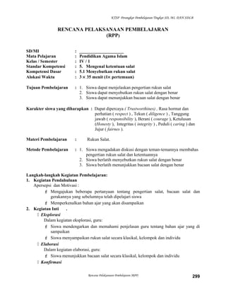 KTSP Perangkat Pembelajaran Tingkat SD, MI, DAN SDLB
RENCANA PELAKSANAAN PEMBELAJARAN
(RPP)
SD/MI : ____________________
Mata Pelajaran : Pendidikan Agama Islam
Kelas / Semester : IV / 1
Standar Kompetensi : 5. Mengenal ketentuan salat
Kompetensi Dasar : 5.1 Menyebutkan rukun salat
Alokasi Waktu : 3 × 35 menit (1× pertemuan)
Tujuan Pembelajaran : 1. Siswa dapat menjelaskan pengertian rukun salat
2. Siswa dapat menyebutkan rukun salat dengan benar
3. Siswa dapat menunjukkan bacaan salat dengan benar
Karakter siswa yang diharapkan : Dapat dipercaya ( Trustworthines) , Rasa hormat dan
perhatian ( respect ) , Tekun ( diligence ) , Tanggung
jawab ( responsibility ), Berani ( courage ), Ketulusan
(Honesty ), Integritas ( integrity ) , Peduli ( caring ) dan
Jujur ( fairnes ).
Materi Pembelajaran : Rukun Salat.
Metode Pembelajaran : 1. Siswa mengadakan diskusi dengan teman-temannya membahas
pengertian rukun salat dan ketentuannya
2. Siswa berlatih menyebutkan rukun salat dengan benar
3. Siswa berlatih menunjukkan bacaan salat dengan benar
Langkah-langkah Kegiatan Pembelajaran:
1. Kegiatan Pendahuluan
Apersepsi dan Motivasi :
 Mengajukan beberapa pertanyaan tentang pengertian salat, bacaan salat dan
gerakannya yang sebelumnya telah dipelajari siswa
 Memperkenalkan bahan ajar yang akan disampaikan
2. Kegiatan Inti .
 Eksplorasi
Dalam kegiatan eksplorasi, guru:
 Siswa mendengarkan dan memahami penjelasan guru tentang bahan ajar yang di
sampaikan
 Siswa menyampaikan rukun salat secara klasikal, kelompok dan individu
 Elaborasi
Dalam kegiatan elaborasi, guru:
 Siswa menunjukkan bacaan salat secara klasikal, kelompok dan individu
 Konfirmasi
Rencana Pelaksanaan Pembelajaran (RPP) 299
 