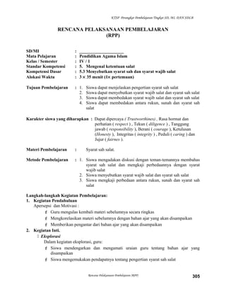 KTSP Perangkat Pembelajaran Tingkat SD, MI, DAN SDLB
RENCANA PELAKSANAAN PEMBELAJARAN
(RPP)
SD/MI : ____________________
Mata Pelajaran : Pendidikan Agama Islam
Kelas / Semester : IV / 1
Standar Kompetensi : 5. Mengenal ketentuan salat
Kompetensi Dasar : 5.3 Menyebutkan syarat sah dan syarat wajib salat
Alokasi Waktu : 3 × 35 menit (1× pertemuan)
Tujuan Pembelajaran : 1. Siswa dapat menjelaskan pengertian syarat sah salat
2. Siswa dapat menyebutkan syarat wajib salat dan syarat sah salat
3. Siswa dapat membedakan syarat wajib salat dan syarat sah salat
4. Siswa dapat membedakan antara rukun, sunah dan syarat sah
salat
Karakter siswa yang diharapkan : Dapat dipercaya ( Trustworthines) , Rasa hormat dan
perhatian ( respect ) , Tekun ( diligence ) , Tanggung
jawab ( responsibility ), Berani ( courage ), Ketulusan
(Honesty ), Integritas ( integrity ) , Peduli ( caring ) dan
Jujur ( fairnes ).
Materi Pembelajaran : Syarat sah salat.
Metode Pembelajaran : 1. Siswa mengadakan diskusi dengan teman-temannya membahas
syarat sah salat dan mengkaji perbedaannya dengan syarat
wajib salat
2. Siswa menyebutkan syarat wajib salat dan syarat sah salat
3. Siswa mengkaji perbedaan antara rukun, sunah dan syarat sah
salat
Langkah-langkah Kegiatan Pembelajaran:
1. Kegiatan Pendahuluan
Apersepsi dan Motivasi :
 Guru mengulas kembali materi sebelumnya secara ringkas
 Mengkorelasikan materi sebelumnya dengan bahan ajar yang akan disampaikan
 Memberikan pengantar dari bahan ajar yang akan disampaikan
2. Kegiatan Inti.
 Eksplorasi
Dalam kegiatan eksplorasi, guru:
 Siswa mendengarkan dan mengamati uraian guru tentang bahan ajar yang
disampaikan
 Siswa mengemukakan pendapatnya tentang pengertian syarat sah salat
Rencana Pelaksanaan Pembelajaran (RPP) 305
 
