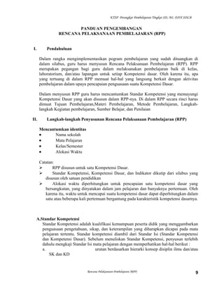 KTSP Perangkat Pembelajaran Tingkat SD, MI, DAN SDLB
PANDUAN PENGEMBANGAN
RENCANA PELAKSANAAN PEMBELAJARAN (RPP)
I. Pendahuluan
Dalam rangka mengimplementasikan pogram pembelajaran yang sudah dituangkan di
dalam silabus, guru harus menyusun Rencana Pelaksanaan Pembelajaran (RPP). RPP
merupakan pegangan bagi guru dalam melaksanakan pembelajaran baik di kelas,
laboratorium, dan/atau lapangan untuk setiap Kompetensi dasar. Oleh karena itu, apa
yang tertuang di dalam RPP memuat hal-hal yang langsung berkait dengan aktivitas
pembelajaran dalam upaya pencapaian penguasaan suatu Kompetensi Dasar.
Dalam menyusun RPP guru harus mencantumkan Standar Kompetensi yang memayungi
Kompetensi Dasar yang akan disusun dalam RPP-nya. Di dalam RPP secara rinci harus
dimuat Tujuan Pembelajaran,Materi Pembelajaran, Metode Pembelajaran, Langkah-
langkah Kegiatan pembelajaran, Sumber Belajar, dan Penilaian
II. Langkah-langkah Penyusunan Rencana Pelaksanaan Pembelajaran (RPP)
Mencantumkan identitas
• Nama sekolah
• Mata Pelajaran
• Kelas/Semester
• Alokasi Waktu
Catatan:
 RPP disusun untuk satu Kompetensi Dasar.
 Standar Kompetensi, Kompetensi Dasar, dan Indikator dikutip dari silabus yang
disusun oleh satuan pendidikan
 Alokasi waktu diperhitungkan untuk pencapaian satu kompetensi dasar yang
bersangkutan, yang dinyatakan dalam jam pelajaran dan banyaknya pertemuan. Oleh
karena itu, waktu untuk mencapai suatu kompetensi dasar dapat diperhitungkan dalam
satu atau beberapa kali pertemuan bergantung pada karakteristik kompetensi dasarnya.
A.Standar Kompetensi
Standar Kompetensi adalah kualifikasi kemampuan peserta didik yang menggambarkan
penguasaan pengetahuan, sikap, dan keterampilan yang diharapkan dicapai pada mata
pelajaran tertentu. Standar kompetensi diambil dari Standar Isi (Standar Kompetensi
dan Kompetensi Dasar). Sebelum menuliskan Standar Kompetensi, penyusun terlebih
dahulu mengkaji Standar Isi mata pelajaran dengan memperhatikan hal-hal berikut :
a. urutan berdasarkan hierarki konsep disiplin ilmu dan/atau
SK dan KD
Rencana Pelaksanaan Pembelajaran (RPP) 9
 