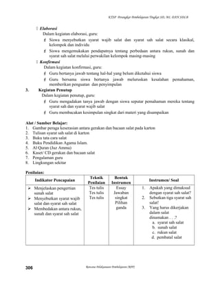 KTSP Perangkat Pembelajaran Tingkat SD, MI, DAN SDLB
 Elaborasi
Dalam kegiatan elaborasi, guru:
 Siswa menyebutkan syarat wajib salat dan syarat sah salat secara klasikal,
kelompok dan individu
 Siswa mengemukakan pendapatnya tentang perbedaan antara rukun, sunah dan
syarat sah salat melalui perwakilan kelompok masing-masing
 Konfirmasi
Dalam kegiatan konfirmasi, guru:
 Guru bertanya jawab tentang hal-hal yang belum diketahui siswa
 Guru bersama siswa bertanya jawab meluruskan kesalahan pemahaman,
memberikan penguatan dan penyimpulan
3. Kegiatan Penutup
Dalam kegiatan penutup, guru:
 Guru mengadakan tanya jawab dengan siswa seputar pemahaman mereka tentang
syarat sah dan syarat wajib salat
 Guru membacakan kesimpulan singkat dari materi yang disampaikan
Alat / Sumber Belajar:
1. Gambar peraga keserasian antara gerakan dan bacaan salat pada karton
2. Tulisan syarat sah salat di karton
3. Buku tata cara salat
4. Buku Pendidikan Agama Islam.
5. Al Quran (Juz Amma)
6. Kaset/ CD gerakan dan bacaan salat
7. Pengalaman guru
8. Lingkungan sekitar
Penilaian:
Indikator Pencapaian
Teknik
Penilaian
Bentuk
Instrumen
Instrumen/ Soal
 Menjelaskan pengertian
sunah salat
 Menyebutkan syarat wajib
salat dan syarat sah salat
 Membedakan antara rukun,
sunah dan syarat sah salat
Tes tulis
Tes tulis
Tes tulis
Essay
Jawaban
singkat
Pilihan
ganda
1. Apakah yang dimaksud
dengan syarat sah salat?
2. Sebutkan tiga syarat sah
salat!
3. Yang harus dikerjakan
dalam salat
dinamakan . . .?
a. syarat sah salat
b. sunah salat
c. rukun salat
d. pembatal salat
Rencana Pelaksanaan Pembelajaran (RPP)306
 