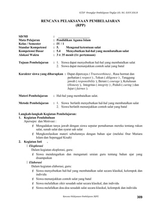 KTSP Perangkat Pembelajaran Tingkat SD, MI, DAN SDLB
RENCANA PELAKSANAAN PEMBELAJARAN
(RPP)
SD/MI : ____________________
Mata Pelajaran : Pendidikan Agama Islam
Kelas / Semester : IV / 1
Standar Kompetensi : 5. Mengenal ketentuan salat
Kompetensi Dasar : 5.4 Menyebutkan hal-hal yang membatalkan salat
Alokasi Waktu : 3 × 35 menit (1× pertemuan)
Tujuan Pembelajaran : 1. Siswa dapat menyebutkan hal-hal yang membatalkan salat
2. Siswa dapat menunjukkan contoh salat yang batal
Karakter siswa yang diharapkan : Dapat dipercaya ( Trustworthines) , Rasa hormat dan
perhatian ( respect ) , Tekun ( diligence ) , Tanggung
jawab ( responsibility ), Berani ( courage ), Ketulusan
(Honesty ), Integritas ( integrity ) , Peduli ( caring ) dan
Jujur ( fairnes ).
Materi Pembelajaran : Hal-hal yang membatalkan salat.
Metode Pembelajaran : 1. Siswa berlatih menyebutkan hal-hal yang membatalkan salat
2. Siswa berlatih menunjukkan contoh salat yang batal
Langkah-langkah Kegiatan Pembelajaran:
1. Kegiatan Pendahuluan
Apersepsi dan Motivasi :
 Mengadakan tanya jawab dengan siswa seputar pemahaman mereka tentang rukun
salat, sunah salat dan syarat sah salat
 Mengkorelasikan materi sebulumnya dengan bahan ajar (melalui fitur Mutiara
Islam dan Sepenggal Kisah)
2. Kegiatan Inti .
 Eksplorasi
Dalam kegiatan eksplorasi, guru:
 Siswa mendengarkan dan mengamati uraian guru tentang bahan ajar yang
disampaikan
 Elaborasi
Dalam kegiatan elaborasi, guru:
 Siswa menyebutkan hal-hal yang membatalkan salat secara klasikal, kelompok dan
individu
 Siswa menunjukkan contoh salat yang batal
 Siswa melafalkan zikir sesudah salat secara klasikal, dan individu
 Siswa melafalkan doa-doa sesudah salat secara klasikal, kelompok dan individu
Rencana Pelaksanaan Pembelajaran (RPP) 309
 