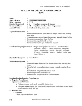 KTSP Perangkat Pembelajaran Tingkat SD, MI, DAN SDLB
RENCANA PELAKSANAAN PEMBELAJARAN
(RPP)
SD/MI : ____________________
Mata Pelajaran : Pendidikan Agama Islam
Kelas / Semester : IV / 2
Standar Kompetensi : 6. Membaca surah-surah Aquran
Kompetensi Dasar : 6.2 Membaca Surah An Nasr dengan lancar
Alokasi Waktu : 6 × 35 menit (2× pertemuan)
Tujuan Pembelajaran :
1. Siswa dapat melafalkan Surah An Nasr dengan harakat dan makhraj
yang benar
2. Siswa dapat menerapkan hukum bacaan yang ada pada Surah An Nasr
3. Siswa dapat mengartikan Surah An Nasr
4. Siswa dapat menghafal Surah An Nasr
5. Siswa dapat menyalin ayat dan kalimat Alquran
Karakter siswa yang diharapkan : Dapat dipercaya ( Trustworthines) , Rasa hormat dan
perhatian ( respect ) , Tekun ( diligence ) , Tanggung
jawab ( responsibility ), Berani ( courage ), Ketulusan
(Honesty ), Integritas ( integrity ) , Peduli ( caring ) dan
Jujur ( fairnes ).
Metode Pembelajaran : Surah An Nasr
Metode Pembelajaran :
1. Siswa melafalkan Surah An Nasr dengan harakat dan makhraj yang
benar
2. SIswa berlatih menerapkan hukum bacaan yang ada pada Surah An
Nasr
3. Siswa berlatih mengartikan Surah An Nasr
4. Siswa menghafalkan Surah An Nasr
5. Siswa berlatih menyalin ayat dan kalimat Alquran
Langkah-langkah Kegiatan Pembelajaran:
1. Kegiatan Pendahuluan
Apersepsi dan Motivasi :
 Tadarus bersama surah-surah yang telah dihafal siswa
 Memperkenalkan bahan ajar yang menarik dan berguna bagi siswa melalui kisah
sebab turunnya Surah An Nasr
2. Kegiatan Inti.
 Eksplorasi
Dalam kegiatan eksplorasi, guru:
Rencana Pelaksanaan Pembelajaran (RPP)318
 