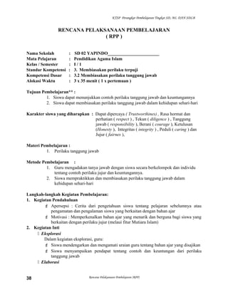 KTSP Perangkat Pembelajaran Tingkat SD, MI, DAN SDLB
RENCANA PELAKSANAAN PEMBELAJARAN
( RPP )
Nama Sekolah : SD 02 YAPINDO_______________________
Mata Pelajaran : Pendidikan Agama Islam
Kelas / Semester : I / 1
Standar Kompetensi : 3. Membiasakan perilaku terpuji
Kompetensi Dasar : 3.2 Membiasakan perilaku tanggung jawab
Alokasi Waktu : 3 x 35 menit ( 1 x pertemuan )
Tujuan Pembelajaran** :
1. Siswa dapat menunjukkan contoh perilaku tanggung jawab dan keuntungannya
2. Siswa dapat membiasakan perilaku tanggung jawab dalam kehidupan sehari-hari
Karakter siswa yang diharapkan : Dapat dipercaya ( Trustworthines) , Rasa hormat dan
perhatian ( respect ) , Tekun ( diligence ) , Tanggung
jawab ( responsibility ), Berani ( courage ), Ketulusan
(Honesty ), Integritas ( integrity ) , Peduli ( caring ) dan
Jujur ( fairnes ),
Materi Pembelajaran :
1. Perilaku tanggung jawab
Metode Pembelajaran :
1. Guru mengadakan tanya jawab dengan siswa secara berkelompok dan individu
tentang contoh perilaku jujur dan keuntungannya.
2. Siswa mempraktikkan dan membiasakan perilaku tanggung jawab dalam
kehidupan sehari-hari
Langkah-langkah Kegiatan Pembelajaran:
1. Kegiatan Pendahuluan
 Apersepsi : Cerita dari pengetahuan siswa tentang pelajaran sebelumnya atau
pengamatan dan pengalaman siswa yang berkaitan dengan bahan ajar
 Motivasi : Memperkenalkan bahan ajar yang menarik dan berguna bagi siswa yang
berkaitan dengan perilaku jujur (melaui fitur Mutiara Islam)
2. Kegiatan Inti
 Eksplorasi
Dalam kegiatan eksplorasi, guru:
 Siswa mendengarkan dan mengamati uraian guru tentang bahan ajar yang disajikan
 Siswa menyampaikan pendapat tentang contoh dan keuntungan dari perilaku
tanggung jawab
 Elaborasi
Rencana Pelaksanaan Pembelajaran (RPP)38
 