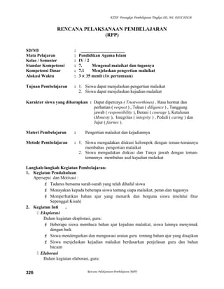 KTSP Perangkat Pembelajaran Tingkat SD, MI, DAN SDLB
RENCANA PELAKSANAAN PEMBELAJARAN
(RPP)
SD/MI : ____________________
Mata Pelajaran : Pendidikan Agama Islam
Kelas / Semester : IV / 2
Standar Kompetensi : 7. Mengenal malaikat dan tugasnya
Kompetensi Dasar : 7.1 Menjelaskan pengertian malaikat
Alokasi Waktu : 3 × 35 menit (1× pertemuan)
Tujuan Pembelajaran : 1. Siswa dapat menjelaskan pengertian malaikat
2. Siswa dapat menjelaskan kejadian malaikat
Karakter siswa yang diharapkan : Dapat dipercaya ( Trustworthines) , Rasa hormat dan
perhatian ( respect ) , Tekun ( diligence ) , Tanggung
jawab ( responsibility ), Berani ( courage ), Ketulusan
(Honesty ), Integritas ( integrity ) , Peduli ( caring ) dan
Jujur ( fairnes ).
Materi Pembelajaran : Pengertian malaikat dan kejadiannya
Metode Pembelajaran : 1. Siswa mengadakan diskusi kelompok dengan teman-temannya
membahas pengertian malaikat
2. Siswa mengadakan diskusi dan Tanya jawab dengan teman-
temannya membahas asal kejadian malaikat
Langkah-langkah Kegiatan Pembelajaran:
1. Kegiatan Pendahuluan
Apersepsi dan Motivasi :
 Tadarus bersama surah-surah yang telah dihafal siswa
 Menayakan kepada beberapa siswa tentang siapa malaikat, peran dan tugasnya
 Memperhatikan bahan ajar yang menarik dan berguna siswa (melalui fitur
Sepenggal Kisah)
2. Kegiatan Inti .
 Eksplorasi
Dalam kegiatan eksplorasi, guru:
 Beberapa siswa membaca bahan ajar kejadian malaikat, siswa lainnya menyimak
dengan baik
 Siswa mendengarkan dan mengawasi uraian guru tentang bahan ajar yang disajikan
 Siswa menjelaskan kejadian malaikat berdasarkan penjelasan guru dan bahan
bacaan
 Elaborasi
Dalam kegiatan elaborasi, guru:
Rencana Pelaksanaan Pembelajaran (RPP)326
 