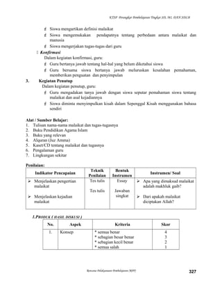 KTSP Perangkat Pembelajaran Tingkat SD, MI, DAN SDLB
 Siswa mengartikan definisi malaikat
 Siswa mengemukakan pendapatnya tentang perbedaan antara malaikat dan
manusia
 Siswa mengerjakan tugas-tugas dari guru
 Konfirmasi
Dalam kegiatan konfirmasi, guru:
 Guru bertanya jawab tentang hal-hal yang belum diketahui siswa
 Guru bersama siswa bertanya jawab meluruskan kesalahan pemahaman,
memberikan penguatan dan penyimpulan
3. Kegiatan Penutup
Dalam kegiatan penutup, guru:
 Guru mengadakan tanya jawab dengan siswa seputar pemahaman siswa tentang
malaikat dan asal kejadiannya
 Siswa diminta menyimpulkan kisah dalam Sepenggal Kisah menggunakan bahasa
sendiri
Alat / Sumber Belajar:
1. Tulisan nama-nama malaikat dan tugas-tugasnya
2. Buku Pendidikan Agama Islam
3. Buku yang relevan
4. Alquran (Juz Amma)
5. Kaset/CD tentang malaikat dan tugasnya
6. Pengalaman guru
7. Lingkungan sekitar
Penilaian:
Indikator Pencapaian
Teknik
Penilaian
Bentuk
Instrumen
Instrumen/ Soal
 Menjelaskan pengertian
malaikat
 Menjelaskan kejadian
malaikat
Tes tulis
Tes tulis
Essay
Jawaban
singkat
 Apa yang dimaksud malaikat
adalah makhluk gaib?
 Dari apakah malaikat
diciptakan Allah?
1.PRODUK ( HASIL DISKUSI )
No. Aspek Kriteria Skor
1. Konsep * semua benar
* sebagian besar benar
* sebagian kecil benar
* semua salah
4
3
2
1
Rencana Pelaksanaan Pembelajaran (RPP) 327
 