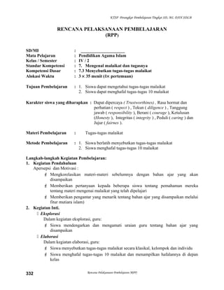 KTSP Perangkat Pembelajaran Tingkat SD, MI, DAN SDLB
RENCANA PELAKSANAAN PEMBELAJARAN
(RPP)
SD/MI : ____________________
Mata Pelajaran : Pendidikan Agama Islam
Kelas / Semester : IV / 2
Standar Kompetensi : 7. Mengenal malaikat dan tugasnya
Kompetensi Dasar : 7.3 Menyebutkan tugas-tugas malaikat
Alokasi Waktu : 3 × 35 menit (1× pertemuan)
Tujuan Pembelajaran : 1. Siswa dapat mengetahui tugas-tugas malaikat
2. Siswa dapat menghafal tugas-tugas 10 malaikat
Karakter siswa yang diharapkan : Dapat dipercaya ( Trustworthines) , Rasa hormat dan
perhatian ( respect ) , Tekun ( diligence ) , Tanggung
jawab ( responsibility ), Berani ( courage ), Ketulusan
(Honesty ), Integritas ( integrity ) , Peduli ( caring ) dan
Jujur ( fairnes ).
Materi Pembelajaran : Tugas-tugas malaikat
Metode Pembelajaran : 1. Siswa berlatih menyebutkan tugas-tugas malaikat
2. Siswa menghafal tugas-tugas 10 malaikat
Langkah-langkah Kegiatan Pembelajaran:
1. Kegiatan Pendahuluan
Apersepsi dan Motivasi :
 Mengkorelasikan materi-materi sebelumnya dengan bahan ajar yang akan
disampaikan
 Memberikan pertanyaan kepada beberapa siswa tentang pemahaman mereka
tentang materi mengenai malaikat yang telah dipelajari
 Memberikan pengantar yang menarik tentang bahan ajar yang disampaikan melalui
fitur mutiara islam)
2. Kegiatan Inti.
 Eksplorasi
Dalam kegiatan eksplorasi, guru:
 Siswa mendengarkan dan mengamati uraian guru tentang bahan ajar yang
disampaikan
 Elaborasi
Dalam kegiatan elaborasi, guru:
 Siswa menyebutkan tugas-tugas malaikat secara klasikal, kelompok dan individu
 Siswa menghafal tugas-tugas 10 malaikat dan menampilkan hafalannya di depan
kelas
Rencana Pelaksanaan Pembelajaran (RPP)332
 