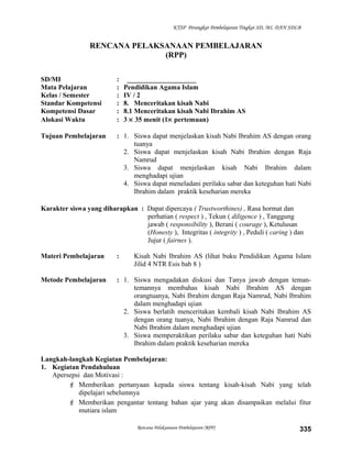 KTSP Perangkat Pembelajaran Tingkat SD, MI, DAN SDLB
RENCANA PELAKSANAAN PEMBELAJARAN
(RPP)
SD/MI : ____________________
Mata Pelajaran : Pendidikan Agama Islam
Kelas / Semester : IV / 2
Standar Kompetensi : 8. Menceritakan kisah Nabi
Kompetensi Dasar : 8.1 Menceritakan kisah Nabi Ibrahim AS
Alokasi Waktu : 3 × 35 menit (1× pertemuan)
Tujuan Pembelajaran : 1. Siswa dapat menjelaskan kisah Nabi Ibrahim AS dengan orang
tuanya
2. Siswa dapat menjelaskan kisah Nabi Ibrahim dengan Raja
Namrud
3. Siswa dapat menjelaskan kisah Nabi Ibrahim dalam
menghadapi ujian
4. Siswa dapat meneladani perilaku sabar dan keteguhan hati Nabi
Ibrahim dalam praktik keseharian mereka
Karakter siswa yang diharapkan : Dapat dipercaya ( Trustworthines) , Rasa hormat dan
perhatian ( respect ) , Tekun ( diligence ) , Tanggung
jawab ( responsibility ), Berani ( courage ), Ketulusan
(Honesty ), Integritas ( integrity ) , Peduli ( caring ) dan
Jujur ( fairnes ).
Materi Pembelajaran : Kisah Nabi Ibrahim AS (lihat buku Pendidikan Agama Islam
Jilid 4 NTR Esis bab 8 )
Metode Pembelajaran : 1. Siswa mengadakan diskusi dan Tanya jawab dengan teman-
temannya membahas kisah Nabi Ibrahim AS dengan
orangtuanya, Nabi Ibrahim dengan Raja Namrud, Nabi Ibrahim
dalam menghadapi ujian
2. Siswa berlatih menceritakan kembali kisah Nabi Ibrahim AS
dengan orang tuanya, Nabi Ibrahim dengan Raja Namrud dan
Nabi Ibrahim dalam menghadapi ujian
3. Siswa memperaktikan perilaku sabar dan keteguhan hati Nabi
Ibrahim dalam praktik keseharian mereka
Langkah-langkah Kegiatan Pembelajaran:
1. Kegiatan Pendahuluan
Apersepsi dan Motivasi :
 Memberikan pertanyaan kepada siswa tentang kisah-kisah Nabi yang telah
dipelajari sebelumnya
 Memberikan pengantar tentang bahan ajar yang akan disampaikan melalui fitur
mutiara islam
Rencana Pelaksanaan Pembelajaran (RPP) 335
 