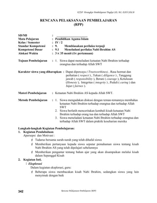 KTSP Perangkat Pembelajaran Tingkat SD, MI, DAN SDLB
RENCANA PELAKSANAAN PEMBELAJARAN
(RPP)
SD/MI : ____________________
Mata Pelajaran : Pendidikan Agama Islam
Kelas / Semester : IV / 2
Standar Kompetensi : 9. Membiasakan perilaku terpuji
Kompetensi Dasar : 9.1 Meneladani perilaku Nabi Ibrahim AS
Alokasi Waktu : 3 × 35 menit (1× pertemuan)
Tujuan Pembelajaran : 1. Siswa dapat meneladani ketaatan Nabi Ibrahim terhadap
orangtua dan terhadap Allah SWT
Karakter siswa yang diharapkan : Dapat dipercaya ( Trustworthines) , Rasa hormat dan
perhatian ( respect ) , Tekun ( diligence ) , Tanggung
jawab ( responsibility ), Berani ( courage ), Ketulusan
(Honesty ), Integritas ( integrity ) , Peduli ( caring ) dan
Jujur ( fairnes ).
Materi Pembelajaran : Ketaatan Nabi Ibrahim AS kepada Allah SWT.
Metode Pembelajaran : 1. Siswa mengadakan diskusi dengan teman-temannya membahas
ketaatan Nabi Ibrahim terhadap orangtua dan terhadap Allah
SWT
2. Siswa berlatih menceritakan kembali kisah ketaatan Nabi
Ibrahim terhadap orang tua dan terhadap Allah SWT
3. Siswa meneladani ketaatan Nabi Ibrahim terhadap orangtua dan
terhadap Allah SWT dalam praktik keseharian mereka
Langkah-langkah Kegiatan Pembelajaran:
1. Kegiatan Pendahuluan
Apersepsi dan Motivasi :
 Tadarus bersama surah-surah yang telah dihafal siswa
 Memberikan pertanyaan kepada siswa seputar pemahaman siswa tentang kisah
Nabi Ibrahim AS yang telah dipelajari sebelumnya
 Memberikan pengantar tentang bahan ajar yang akan disampaikan melalui kisah
dalam Sepenggal Kisah
2. Kegiatan Inti.
 Eksplorasi
Dalam kegiatan eksplorasi, guru:
 Beberapa siswa membacakan kisah Nabi Ibrahim, sedangkan siswa yang lain
menyimak dengan baik
Rencana Pelaksanaan Pembelajaran (RPP)342
 