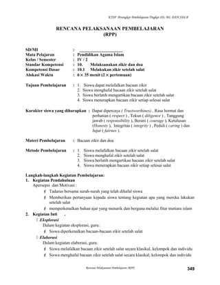 KTSP Perangkat Pembelajaran Tingkat SD, MI, DAN SDLB
RENCANA PELAKSANAAN PEMBELAJARAN
(RPP)
SD/MI : ____________________
Mata Pelajaran : Pendidikan Agama Islam
Kelas / Semester : IV / 2
Standar Kompetensi : 10. Melaksanakan zikir dan doa
Kompetensi Dasar : 10.1 Melakukan zikir setelah salat
Alokasi Waktu : 6 × 35 menit (2 × pertemuan)
Tujuan Pembelajaran : 1. Siswa dapat melafalkan bacaan zikir
2. Siswa menghafal bacaan zikir setelah salat
3. Siswa berlatih mengartikan bacaan zikir setelah salat
4. Siswa menerapkan bacaan zikir setiap selesai salat
Karakter siswa yang diharapkan : Dapat dipercaya ( Trustworthines) , Rasa hormat dan
perhatian ( respect ) , Tekun ( diligence ) , Tanggung
jawab ( responsibility ), Berani ( courage ), Ketulusan
(Honesty ), Integritas ( integrity ) , Peduli ( caring ) dan
Jujur ( fairnes ).
Materi Pembelajaran : Bacaan zikir dan doa
Metode Pembelajaran : 1. Siswa melafalkan bacaan zikir setelah salat
2. Siswa menghafal zikir setelah salat
3. Siswa berlatih mengartikan bacaan zikir setelah salat
4. Siswa menerapkan bacaan zikir setiap selesai salat
Langkah-langkah Kegiatan Pembelajaran:
1. Kegiatan Pendahuluan
Apersepsi dan Motivasi :
 Tadarus bersama surah-surah yang telah dihafal siswa
 Memberikan pertanyaan kepada siswa tentang kegiatan apa yang mereka lakukan
setelah salat
 memperkenalkan bahan ajar yang menarik dan berguna melalui fitur mutiara islam
2. Kegiatan Inti .
 Eksplorasi
Dalam kegiatan eksplorasi, guru:
 Siswa diperkenalkan bacaan-bacaan zikir setelah salat
 Elaborasi
Dalam kegiatan elaborasi, guru:
 Siswa melafalkan bacaan zikir setelah salat secara klasikal, kelompok dan individu
 Siswa menghafal bacaan zikir setelah salat secara klasikal, kelompok dan individu
Rencana Pelaksanaan Pembelajaran (RPP) 349
 