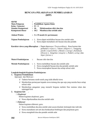 KTSP Perangkat Pembelajaran Tingkat SD, MI, DAN SDLB
RENCANA PELAKSANAAN PEMBELAJARAN
(RPP)
SD/MI : ____________________
Mata Pelajaran : Pendidikan Agama Islam
Kelas / Semester : IV / 2
Standar Kompetensi : 10. Melaksanakan zikir dan doa
Kompetensi Dasar : 10.2 Membaca doa setelah salat
Alokasi Waktu : 3 × 35 menit (1× pertemuan)
Tujuan Pembelajaran : 1. Siswa dapat melafalkan bacaan doa setelah salat
2. Siswa dapat memahami arti bacaan doa-doa pendek
Karakter siswa yang diharapkan : Dapat dipercaya ( Trustworthines) , Rasa hormat dan
perhatian ( respect ) , Tekun ( diligence ) , Tanggung
jawab ( responsibility ), Berani ( courage ), Ketulusan
(Honesty ), Integritas ( integrity ) , Peduli ( caring ) dan
Jujur ( fairnes ).
Materi Pembelajaran : Bacaan zikir dan doa
Metode Pembelajaran : 1. Siswa melafalkan bacaan doa setelah salat
2. Siswa menghafal bacaan doa-doa pendek setelah salat
3. Siswa menerapkan bacaan doa setiap selesai salat
Langkah-langkah Kegiatan Pembelajaran:
1. Kegiatan Pendahuluan
Apersepsi dan Motivasi :
 Tadarus bersama surah-surah yang telah dihafal siswa
 Memberikan pertanyaan kepada siswa tentang doa apa saja yang mereka baca setiap
selesai salat
 Memberikan pangantar yang menarik berguna melalui fitur mutiara islam dan
sepenggal kisa
2. Kegiatan Inti .
 Eksplorasi
Dalam kegiatan eksplorasi, guru:
 Siswa diperkenalkan doa-doa setelah salat
 Elaborasi
Dalam kegiatan elaborasi, guru:
 Siswa melafalkan doa-doa setelah salat secara klasikal, kelompok dan individu
 Siswa memahami arti-arti doa berdasarkan bimbingan dan penjelasan guru
 Siswa menghafal doa-doa pendek setelah salat
Rencana Pelaksanaan Pembelajaran (RPP)352
 