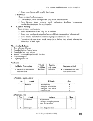 KTSP Perangkat Pembelajaran Tingkat SD, MI, DAN SDLB
 Siswa menyebutkan adab berzikir dan berdoa
 Konfirmasi
Dalam kegiatan konfirmasi, guru:
 Guru bertanya jawab tentang hal-hal yang belum diketahui siswa
 Guru bersama siswa bertanya jawab meluruskan kesalahan pemahaman,
memberikan penguatan dan penyimpulan
3. Kegiatan Penutup
Dalam kegiatan penutup, guru:
 Siswa melakukan aktivitas yang ada di halaman
 Siswa menyimpulkan kisah dalam Sepenggal Kisah menggunakan bahasa sendiri
 Siswa diminta memahamibacaan intisariyang dibacakan siswa lain
 Guru memberi tugas siswa untuk mengerjakan latihan yang ada di halaman dan
menulisnya di buku tugas
Alat / Sumber Belajar:
1. Teks lafal doa di karton
2. Buku Pendidikan Agama Islam
3. Buku-buku lain yang relevan
4. Kaset/CD tentang kumpulan zikir dan doa
5. Pengalaman guru
6. Lingkungan sekitar
Penilaian:
Indikator Pencapaian
Teknik
Penilaian
Bentuk
Instrumen
Instrumen/ Soal
 Melafalkan bacaan doa
setelaha salat
Tes lisan Pelafalan  Lafalkan bacaan doa-
doa setelah salat!
1.PRODUK ( HASIL DISKUSI )
No. Aspek Kriteria Skor
1. Konsep * semua benar
* sebagian besar benar
* sebagian kecil benar
* semua salah
4
3
2
1
2.PERFORMANSI
No. Aspek Kriteria Skor
1.
2.
Kerjasama
Partisipasi
* bekerjasama
* kadang-kadang kerjasama
* tidak bekerjasama
* aktif berpartisipasi
4
2
1
4
Rencana Pelaksanaan Pembelajaran (RPP) 353
 