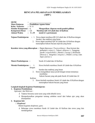 KTSP Perangkat Pembelajaran Tingkat SD, MI, DAN SDLB
RENCANA PELAKSANAAN PEMBELAJARAN
( RPP )
SD/MI : _______________________
Mata Pelajaran : Pendidikan Agama Islam
Kelas / Semester : V / 1
Standar Kompetensi : 1. Mengartikan Alquran surah pendek pilihan
Kompetensi Dasar : 1.1 Membaca QS Al Lahab dan Al Kafirun
Alokasi Waktu : 3 x 35 menit (1 x pertemuan)
Tujuan Pembelajaran : 1. Siswa dapat membaca QS Al Lahab dan Al Kafirun dengan
harakat dan makhraj yang benar
2. Siswa dapat membaca QS Al Lahab dan Al Kafirun dengan
menerapkan hukum bacaan (tajwid) yang benar
Karakter siswa yang diharapkan : Dapat dipercaya ( Trustworthines) , Rasa hormat dan
perhatian ( respect ) , Tekun ( diligence ) , Tanggung
jawab ( responsibility ), Berani ( courage ), Ketulusan
(Honesty ), Integritas ( integrity ) , Peduli ( caring ) dan
Jujur ( fairnes ).
Materi Pembelajaran : Surah Al Lahab dan Al Kafirun
Metode Pembelajaran : 1. Siswa berlatih membaca Surah Al Lahab dan Al Kafirun
dengan
harakat dan makhraj yang benar
2. Siswa mengadakan tanya jawab dengan teman-temannya
membahas
hukum bacaan yang ada pada Surah Al Lahab dan Al
Kafirun
3. Siswa berlatih membaca Surah Al Lahab dan Al Kafirun dengan
menerapkan hukum bacaan yang benar
Langkah-langkah Kegiatan Pembelajaran:
1. Kegiatan Pendahuluan
Apersepsi dan Motivasi :
 Tadarus bersama surat-surat yang telah dihafal siswa
 Memperkenalkan pengantar tentang asbabun nuzul dari bahan ajar yang akan
disampaikan
2. Kegiatan Inti.
 Eksplorasi
Dalam kegiatan eksplorasi, guru:
 Beberapa siswa membaca Surah Al Lahab dan Al Kafirun dan siswa yang lain
mendengarkan
Rencana Pelaksanaan Pembelajaran (RPP) 357
 