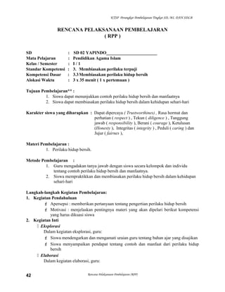 KTSP Perangkat Pembelajaran Tingkat SD, MI, DAN SDLB
RENCANA PELAKSANAAN PEMBELAJARAN
( RPP )
SD : SD 02 YAPINDO_______________________
Mata Pelajaran : Pendidikan Agama Islam
Kelas / Semester : I / 1
Standar Kompetensi : 3. Membiasakan perilaku terpuji
Kompetensi Dasar : 3.3Membiasakan perilaku hidup bersih
Alokasi Waktu : 3 x 35 menit ( 1 x pertemuan )
Tujuan Pembelajaran** :
1. Siswa dapat menunjukkan contoh perilaku hidup bersih dan manfaatnya
2. Siswa dapat membiasakan perilaku hidup bersih dalam kehidupan sehari-hari
Karakter siswa yang diharapkan : Dapat dipercaya ( Trustworthines) , Rasa hormat dan
perhatian ( respect ) , Tekun ( diligence ) , Tanggung
jawab ( responsibility ), Berani ( courage ), Ketulusan
(Honesty ), Integritas ( integrity ) , Peduli ( caring ) dan
Jujur ( fairnes ),
Materi Pembelajaran :
1. Perilaku hidup bersih.
Metode Pembelajaran :
1. Guru mengadakan tanya jawab dengan siswa secara kelompok dan individu
tentang contoh perilaku hidup bersih dan manfaatnya.
2. Siswa mempraktikkan dan membiasakan perilaku hidup bersih dalam kehidupan
sehari-hari
Langkah-langkah Kegiatan Pembelajaran:
1. Kegiatan Pendahuluan
 Apersepsi : memberikan pertanyaan tentang pengertian perilaku hidup bersih
 Motivasi : menjelaskan pentingnya materi yang akan dipelari berikut kompetensi
yang harus dikuasi siswa
2. Kegiatan Inti
 Eksplorasi
Dalam kegiatan eksplorasi, guru:
 Siswa mendengarkan dan mengamati uraian guru tentang bahan ajar yang disajikan
 Siswa menyampaikan pendapat tentang contoh dan manfaat dari perilaku hidup
bersih
 Elaborasi
Dalam kegiatan elaborasi, guru:
Rencana Pelaksanaan Pembelajaran (RPP)42
 