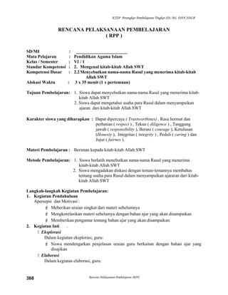 KTSP Perangkat Pembelajaran Tingkat SD, MI, DAN SDLB
RENCANA PELAKSANAAN PEMBELAJARAN
( RPP )
SD/MI : _______________________
Mata Pelajaran : Pendidikan Agama Islam
Kelas / Semester : VI / 1
Standar Kompetensi : 2. Mengenal kitab-kitab Allah SWT
Kompetensi Dasar : 2.2Menyebutkan nama-nama Rasul yang menerima kitab-kitab
Allah SWT
Alokasi Waktu : 3 x 35 menit (1 x pertemuan)
Tujuan Pembelajaran: 1. Siswa dapat menyebutkan nama-nama Rasul yang menerima kitab-
kitab Allah SWT
2. Siswa dapat mengetahui usaha para Rasul dalam menyampaikan
ajaran dari kitab-kitab Allah SWT
Karakter siswa yang diharapkan : Dapat dipercaya ( Trustworthines) , Rasa hormat dan
perhatian ( respect ) , Tekun ( diligence ) , Tanggung
jawab ( responsibility ), Berani ( courage ), Ketulusan
(Honesty ), Integritas ( integrity ) , Peduli ( caring ) dan
Jujur ( fairnes ).
Materi Pembelajaran : Beriman kepada kitab-kitab Allah SWT
Metode Pembelajaran: 1. Siswa berlatih menebutkan nama-nama Rasul yang menerima
kitab-kitab Allah SWT
2. Siswa mengadakan diskusi dengan teman-temannya membahas
tentang usaha para Rasul dalam menyampaikan ajararan dari kitab-
kitab Allah SWT
Langkah-langkah Kegiatan Pembelajaran:
1. Kegiatan Pendahuluan
Apersepsi dan Motivasi :
 Meberikan uraian singkat dari materi sebelumnya
 Mengkorelasikan materi sebelumya dengan bahan ajar yang akan disampaikan
 Memberikan pengantar tentang bahan ajar yang akan disampaikan
2. Kegiatan Inti .
 Eksplorasi
Dalam kegiatan eksplorasi, guru:
 Siswa mendengarkan penjelasan uraian guru berkaitan dengan bahan ajar yang
disajikan
 Elaborasi
Dalam kegiatan elaborasi, guru:
Rencana Pelaksanaan Pembelajaran (RPP)368
 