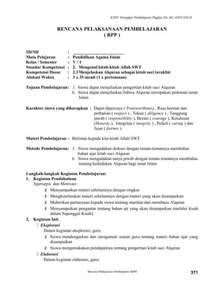 KTSP Perangkat Pembelajaran Tingkat SD, MI, DAN SDLB
RENCANA PELAKSANAAN PEMBELAJARAN
( RPP )
SD/MI : _______________________
Mata Pelajaran : Pendidikan Agama Islam
Kelas / Semester : V / 1
Standar Kompetensi : 2. Mengenal kitab-kitab Allah SWT
Kompetensi Dasar : 2.3Menjelaskan Alquran sebagai kitab suci terakhir
Alokasi Waktu : 3 x 35 menit (1 x pertemuan)
Tujuan Pembelajaran: 1. Siswa dapat menjelaskan pengertian kitab suci Alquran
6. Siswa dapat menjelaskan bahwa Alquran merupakan pedoman umat
Islam
Karakter siswa yang diharapkan : Dapat dipercaya ( Trustworthines) , Rasa hormat dan
perhatian ( respect ) , Tekun ( diligence ) , Tanggung
jawab ( responsibility ), Berani ( courage ), Ketulusan
(Honesty ), Integritas ( integrity ) , Peduli ( caring ) dan
Jujur ( fairnes ).
Materi Pembelajaran : Beriman kepada kita-kitab Allah SWT
Metode Pembelajaran: 1. Siswa mengadakan diskusi dengan teman-temannya membahas
bahan ajar kitab suci Alquran
6. Siswa mengadakan tanya jawab dengan teman-temannya membahas
tentang kedudukan Alquran bagi umat Islam
Langkah-langkah Kegiatan Pembelajaran:
1. Kegiatan Pendahuluan
Apersepsi dan Motivasi :
 Menyampaikan materi sebelumnya dengan ringkas
 Mengkorelasikan materi sebelumnya dengan materi yang akan disampaikan
 Meberikan pertanyaan kepada siswa tentang manfaat dari membaca Alquran
 Menyampaikan pengantar tentang bahan ajr yang akan disampaikan (melalui kisah
dalam Sepenggal Kisah)
2. Kegiatan Inti.
 Eksplorasi
Dalam kegiatan eksplorasi, guru:
 Siswa mendengarkan dan mengamati uraian guru tentang materi bahan ajar yang
disampaikan
 Siswa mengemukakan pendapatnya tentang pengertian kitab suci Alquran
 Elaborasi
Dalam kegiatan elaborasi, guru:
Rencana Pelaksanaan Pembelajaran (RPP) 371
 