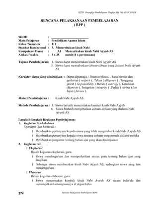 KTSP Perangkat Pembelajaran Tingkat SD, MI, DAN SDLB
RENCANA PELAKSANAAN PEMBELAJARAN
( RPP )
SD/MI : ________________________
Mata Pelajaran : Pendidikan Agama Islam
Kelas / Semester : 1/ 1
Standar Kompetensi : 3. Menceritakan kisah Nabi
Kompetensi Dasar : 3.1 Menceritakan kisah Nabi Ayyub AS
Alokasi Waktu : 3 x 35 menit (1 x pertemuan)
Tujuan Pembelajaran: 1. Siswa dapat menceritakan kisah Nabi Ayyub AS
5. Siswa dapat menyebutkan cobaan-cobaan yang dialami Nabi Ayyub
AS
Karakter siswa yang diharapkan : Dapat dipercaya ( Trustworthines) , Rasa hormat dan
perhatian ( respect ) , Tekun ( diligence ) , Tanggung
jawab ( responsibility ), Berani ( courage ), Ketulusan
(Honesty ), Integritas ( integrity ) , Peduli ( caring ) dan
Jujur ( fairnes ).
Materi Pembelajaran : Kisah Nabi Ayyub AS.
Metode Pembelajaran : 1. Siswa berlatih menceritakan kembali kisah Nabi Ayyub
6. Siswa berlatih menyebutkan cobaan-cobaan yang dialami Nabi
Ayyub AS
Langkah-langkah Kegiatan Pembelajaran:
1. Kegiatan Pendahuluan
Apersepsi dan Motivasi :
 Memberikan pertanyaan kepada siswa yang telah mengetahui kisah Nabi Ayyub AS
 Memberikan pertanyaan kepada siswa tentang cobaan yang pernah dialami mereka
 Memberikan pengantar tentang bahan ajar yang akan disampaikan
2. Kegiatan Inti .
 Eksplorasi
Dalam kegiatan eksplorasi, guru:
 Siswa mendengarkan dan memperhatikan uraian guru tentang bahan ajar yang
disajikan
 Beberapa siswa membacakan kisah Nabi Ayyub AS, sedangkan siswa yang lain
mendengarkan
 Elaborasi
Dalam kegiatan elaborasi, guru:
 Siswa menceritakan kembali kisah Nabi Ayyub AS secara individu dan
menampilkan kemampuannya di depan kelas
Rencana Pelaksanaan Pembelajaran (RPP)374
 