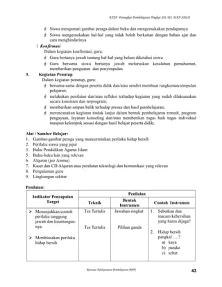 KTSP Perangkat Pembelajaran Tingkat SD, MI, DAN SDLB
 Siswa mengamati gambar peraga dalam buku dan mengemukakan pendapatnya
 Siswa mengemukakan hal-hal yang tidak boleh berkaitan dengan bahan ajar dan
cara menghindarinya
 Konfirmasi
Dalam kegiatan konfirmasi, guru:
 Guru bertanya jawab tentang hal-hal yang belum diketahui siswa
 Guru bersama siswa bertanya jawab meluruskan kesalahan pemahaman,
memberikan penguatan dan penyimpulan
3. Kegiatan Penutup
Dalam kegiatan penutup, guru:
 bersama-sama dengan peserta didik dan/atau sendiri membuat rangkuman/simpulan
pelajaran;
 melakukan penilaian dan/atau refleksi terhadap kegiatan yang sudah dilaksanakan
secara konsisten dan terprogram;
 memberikan umpan balik terhadap proses dan hasil pembelajaran;
 merencanakan kegiatan tindak lanjut dalam bentuk pembelajaran remedi, program
pengayaan, layanan konseling dan/atau memberikan tugas baik tugas individual
maupun kelompok sesuai dengan hasil belajar peserta didik;
Alat / Sumber Belajar:
1. Gambar-gambar peraga yang mencerminkan perilaku hidup bersih
2. Perilaku siswa yang jujur
3. Buku Pendidikan Agama Islam
5. Buku-buku lain yang relevan
6. Alquran (juz Amma)
7. Kaset dan CD Alquran atau peralatan teknologi dan komunikasi yang relevan
8. Pengalaman guru
9. Lingkungan sekitar
Penilaian:
Indikator Pencapaian
Target
Penilaian
Teknik
Bentuk
Instrumen
Contoh Instrumen
 Menunjukkan contoh
perilaku tanggung
jawab dan keuntungan-
nya.
 Membiasakan perilaku
hidup bersih
Tes Tertulis
Tes Tertulis
Jawaban singkat
Pilihan ganda
1. Sebutkan dua
macam kebersihan
yang harus dijaga?
2. Hidup bersih
pangkal ….?
a) kaya
b) pandai
c) sehat
Rencana Pelaksanaan Pembelajaran (RPP) 43
 