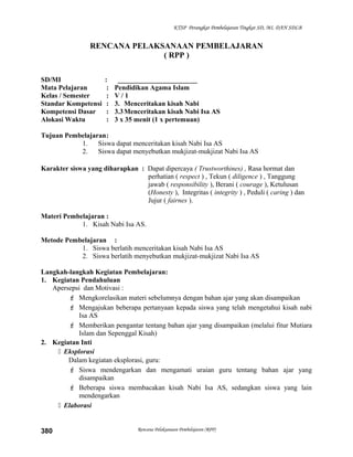 KTSP Perangkat Pembelajaran Tingkat SD, MI, DAN SDLB
RENCANA PELAKSANAAN PEMBELAJARAN
( RPP )
SD/MI : _______________________
Mata Pelajaran : Pendidikan Agama Islam
Kelas / Semester : V / 1
Standar Kompetensi : 3. Menceritakan kisah Nabi
Kompetensi Dasar : 3.3Menceritakan kisah Nabi Isa AS
Alokasi Waktu : 3 x 35 menit (1 x pertemuan)
Tujuan Pembelajaran:
1. Siswa dapat menceritakan kisah Nabi Isa AS
2. Siswa dapat menyebutkan mukjizat-mukjizat Nabi Isa AS
Karakter siswa yang diharapkan : Dapat dipercaya ( Trustworthines) , Rasa hormat dan
perhatian ( respect ) , Tekun ( diligence ) , Tanggung
jawab ( responsibility ), Berani ( courage ), Ketulusan
(Honesty ), Integritas ( integrity ) , Peduli ( caring ) dan
Jujur ( fairnes ).
Materi Pembelajaran :
1. Kisah Nabi Isa AS.
Metode Pembelajaran :
1. Siswa berlatih menceritakan kisah Nabi Isa AS
2. Siswa berlatih menyebutkan mukjizat-mukjizat Nabi Isa AS
Langkah-langkah Kegiatan Pembelajaran:
1. Kegiatan Pendahuluan
Apersepsi dan Motivasi :
 Mengkorelasikan materi sebelumnya dengan bahan ajar yang akan disampaikan
 Mengajukan beberapa pertanyaan kepada siswa yang telah mengetahui kisah nabi
Isa AS
 Memberikan pengantar tentang bahan ajar yang disampaikan (melalui fitur Mutiara
Islam dan Sepenggal Kisah)
2. Kegiatan Inti
 Eksplorasi
Dalam kegiatan eksplorasi, guru:
 Siswa mendengarkan dan mengamati uraian guru tentang bahan ajar yang
disampaikan
 Beberapa siswa membacakan kisah Nabi Isa AS, sedangkan siswa yang lain
mendengarkan
 Elaborasi
Rencana Pelaksanaan Pembelajaran (RPP)380
 