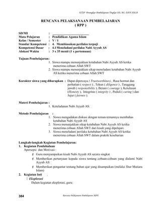 KTSP Perangkat Pembelajaran Tingkat SD, MI, DAN SDLB
RENCANA PELAKSANAAN PEMBELAJARAN
( RPP )
SD/MI : _______________________
Mata Pelajaran : Pendidikan Agama Islam
Kelas / Semester : V / 1
Standar Kompetensi : 4. Membiasakan perilaku terpuji
Kompetensi Dasar : 4.1Meneladani perilaku Nabi Ayyub AS
Alokasi Waktu : 3 x 35 menit (1 x pertemuan)
Tujuan Pembelajaran:
1. Siswa mampu menunjukkan ketabahan Nabi Ayyub AS ketika
menerima cobaan Allah SWT
2. Siswa mampu menunjukkan sikap meneladani ketabahan Nabi Ayyub
AS ketika menerima cobaan Allah SWT
Karakter siswa yang diharapkan : Dapat dipercaya ( Trustworthines) , Rasa hormat dan
perhatian ( respect ) , Tekun ( diligence ) , Tanggung
jawab ( responsibility ), Berani ( courage ), Ketulusan
(Honesty ), Integritas ( integrity ) , Peduli ( caring ) dan
Jujur ( fairnes ).
Materi Pembelajaran :
1. Keteladanan Nabi Ayyub AS.
Metode Pembelajaran :
1. Siswa mengadakan diskusi dengan teman-temannya membahas
ketabahan Nabi Ayyub AS
2. Siswa menunjukkan sikap ketabahan Nabi Ayyub AS ketika
menerima cobaan Allah SWT dari kisah yang dipelajari.
3. Siswa meneladani perilaku ketabahan Nabi Ayyub AS ketika
menerima cobaan Allah SWT dalam praktik keseharian
Langkah-langkah Kegiatan Pembelajaran:
1. Kegiatan Pendahuluan
Apersepsi dan Motivasi :
 Guru menyampaikan kisah Nabi Ayyub AS secara singkat
 Memberikan pertanyaan kepada siswa tentang cobaan-cobaan yang dialami Nabi
Ayyub AS
 Memberikan pengantar tentang bahan ajar yang disampaikan (melalui fitur Mutiara
Islam)
2. Kegiatan Inti .
 Eksplorasi
Dalam kegiatan eksplorasi, guru:
Rencana Pelaksanaan Pembelajaran (RPP)384
 
