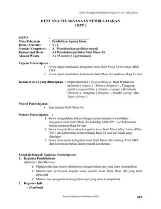 KTSP Perangkat Pembelajaran Tingkat SD, MI, DAN SDLB
RENCANA PELAKSANAAN PEMBELAJARAN
( RPP )
SD/MI : _______________________
Mata Pelajaran : Pendidikan Agama Islam
Kelas / Semester : V / 1
Standar Kompetensi : 4. Membiasakan perilaku terpuji
Kompetensi Dasar : 4.2Meneladani perilaku Nabi Musa AS
Alokasi Waktu : 3 x 35 menit (1 x pertemuan)
Tujuan Pembelajaran:
1. Siswa dapat meneladani keteguhan iman Nabi Musa AS terhadap Allah
SWT
2. Siswa dapat meneladani keberanian Nabi Musa AS melawan Raja Fir’aun
Karakter siswa yang diharapkan : Dapat dipercaya ( Trustworthines) , Rasa hormat dan
perhatian ( respect ) , Tekun ( diligence ) , Tanggung
jawab ( responsibility ), Berani ( courage ), Ketulusan
(Honesty ), Integritas ( integrity ) , Peduli ( caring ) dan
Jujur ( fairnes ).
Materi Pembelajaran :
1. Keteladanan Nabi Musa As.
Metode Pembelajaran :
1. Siswa mengadakan diskusi dengan teman-temannya membahas
keteguhan iman Nabi Musa AS terhadap Allah SWT dan keberanian
beliau melawan Raja Fir’aun
2. Siswa menyebutkan sikap keteguhan iman Nabi Musa AS terhadap Allah
SWT dan keberanian beliau tehadap Raja Fir’aun dari kisah yang
dipelajari
3. Siswa meneladani keteguhan iman Nabi Musa AS terhadap Allah SWT
dan keberanian beliau dalam praktik keseharian
Langkah-langkah Kegiatan Pembelajaran:
1. Kegiatan Pendahuluan
Apersepsi dan Motivasi :
 Mengkorelasikan materi sebelumnya dengan bahan ajar yang akan disampaikan
 Memberikan pertanyaan kepada siswa seputar kisah Nabi Musa AS yang telah
dipelajari
 Memberikan pengantar tentang bahan ajar yang akan disampaikan
2. Kegiatan Inti .
 Eksplorasi
Rencana Pelaksanaan Pembelajaran (RPP) 387
 
