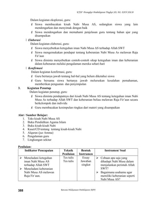 KTSP Perangkat Pembelajaran Tingkat SD, MI, DAN SDLB
Dalam kegiatan eksplorasi, guru:
 Siswa membacakan kisah Nabi Musa AS, sedangkan siswa yang lain
mendengarkan dan menyimak dengan baik
 Siswa mendengarkan dan memahami penjelasan guru tentang bahan ajar yang
disampaikan
 Elaborasi
Dalam kegiatan elaborasi, guru:
 Siswa menyebutkan keteguhan iman Nabi Musa AS terhadap Allah SWT
 Siswa mengemukakan pendapat tentang keberanian Nabi Musa As melawan Raja
Fir’aun
 Siswa diminta menyebutkan contoh-contoh sikap keteguhan iman dan keberanian
dalam kebenaran melalui pengalaman mereka sehari-hari
 Konfirmasi
Dalam kegiatan konfirmasi, guru:
 Guru bertanya jawab tentang hal-hal yang belum diketahui siswa
 Guru bersama siswa bertanya jawab meluruskan kesalahan pemahaman,
memberikan penguatan dan penyimpulan
3. Kegiatan Penutup
Dalam kegiatan penutup, guru:
 Siswa diminta pendapatnya dari kisah Nabi Musa AS tentang keteguhan iman Nabi
Musa As terhadap Allah SWT dan keberanian beliau melawan Raja Fir’aun secara
berkelompok dan individu
 Guru membacakan kesimpulan ringkas dari materi yang disampaikan
Alat / Sumber Belajar:
1. Teks kisah Nabi Musa AS
2. Buku Pendidikan Agama Islam
3. Buku kisah-kisah Nabi
4. Kaset/CD tentang tentang kisah-kisah Nabi
5. Alquran (juz Amma)
6. Pengalaman guru
7. Lingkungan sekitar
Penilaian:
Indikator Pencapaian Teknik
Penilaian
Bentuk
Instrumen
Instrumen/ Soal
 Meneladani keteguhan
iman Nabi Musa AS
terhadap Allah SWT
 Meneladani keberanian
Nabi Musa AS melawan
Raja Fir`aun.
Tes tulis
Tes tulis
Essay
Jawaban
singkat
 Cobaan apa saja yang
dihadapi Nabi Musa dalam
menjalankan perintah Allah
SWT?
 Bagaimana usahamu agar
memiliki keberanian seperti
Nabi Musa AS?
Rencana Pelaksanaan Pembelajaran (RPP)388
 