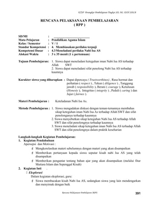 KTSP Perangkat Pembelajaran Tingkat SD, MI, DAN SDLB
RENCANA PELAKSANAAN PEMBELAJARAN
( RPP )
SD/MI : _______________________
Mata Pelajaran : Pendidikan Agama Islam
Kelas / Semester : V / 1
Standar Kompetensi : 4. Membiasakan perilaku terpuji
Kompetensi Dasar : 4.3Meneladani perilaku Nabi Isa AS
Alokasi Waktu : 3 x 35 menit (1 x pertemuan)
Tujuan Pembelajaran: 1. Siswa dapat meneladani keteguhan iman Nabi Isa AS terhadap
Allah SWT
2. Siswa dapat meneladani sifat penolong Nabi Isa AS terhadap
kaumnya
Karakter siswa yang diharapkan : Dapat dipercaya ( Trustworthines) , Rasa hormat dan
perhatian ( respect ) , Tekun ( diligence ) , Tanggung
jawab ( responsibility ), Berani ( courage ), Ketulusan
(Honesty ), Integritas ( integrity ) , Peduli ( caring ) dan
Jujur ( fairnes ).
Materi Pembelajaran : Keteladanan Nabi Isa As.
Metode Pembelajaran : 1. Siswa mengadakan diskusi dengan teman-temannya membahas
sikap keteguhan iman Nabi Isa As terhadap Allah SWT dan sifat
penolonganya terhadap kaumnya
2. Siswa menyebutkan sikap keteguhan Nabi Isa AS terhadap Allah
SWT dan sifat penolongnya terhadap kaumnya
3. Siswa meneladani sikap keteguhan iman Nabi Isa AS terhadap Allah
SWT dan sifat penolongnya dalam praktik keseharian
Langkah-langkah Kegiatan Pembelajaran:
1. Kegiatan Pendahuluan
Apersepsi dan Motivasi :
 Mengkorelasikan materi sebelumnya dengan materi yang akan disampaikan
 Memberikan pertanyaan kepada siswa seputar kisah nabi Isa AS yang telah
disampaikan
 Memberikan pengantar tentang bahan ajar yang akan disampaikan (melalui fitur
Mutiara Islam dan Sepenggal Kisah)
2. Kegiatan Inti .
 Eksplorasi
Dalam kegiatan eksplorasi, guru:
 Siswa membacakan kisah Nabi Isa AS, sedangkan siswa yang lain mendengarkan
dan menyimak dengan baik
Rencana Pelaksanaan Pembelajaran (RPP) 391
 