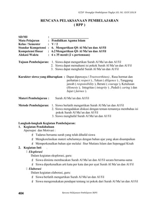 KTSP Perangkat Pembelajaran Tingkat SD, MI, DAN SDLB
RENCANA PELAKSANAAN PEMBELAJARAN
( RPP )
SD/MI : ________________________
Mata Pelajaran : Pendidikan Agama Islam
Kelas / Semester : V / 2
Standar Kompetensi : 6. Mengartikan QS Al Ma’un dan Al Fil
Kompetensi Dasar : 6.2Mengartikan QS Al Ma’un dan Al Fil
Alokasi Waktu : 6 x 35 menit (2 x pertemuan)
Tujuan Pembelajaran: 1. Siswa dapat mengartikan Surah Al Ma’un dan Al Fil
2. Siswa dapat memahami isi pokok Surah Al Ma’un dan Al Fil
3. Siswa dapat menghafal Surah Al Ma’un dan Al Fil
Karakter siswa yang diharapkan : Dapat dipercaya ( Trustworthines) , Rasa hormat dan
perhatian ( respect ) , Tekun ( diligence ) , Tanggung
jawab ( responsibility ), Berani ( courage ), Ketulusan
(Honesty ), Integritas ( integrity ) , Peduli ( caring ) dan
Jujur ( fairnes ).
Materi Pembelajaran : Surah Al Ma’un dan Al Fil
Metode Pembelajaran: 1. Siswa berlatih mengartikan Surah Al Ma’un dan Al Fil
2. Siswa mengadakan diskusi dengan teman-temannya membahas isi
pokok Surah Al Ma’un dan Al Fil
3. Siswa menghafal Surah Al Ma’un dan Al Fil
Langkah-langkah Kegiatan Pembelajaran:
1. Kegiatan Pendahuluan
Apersepsi dan Motivasi :
 Tadarus bersama surah yang telah dihafal siswa
 Mengkorelasikan materi sebelumnya dengan bahan ajar yang akan disampaikan
 Memperkenalkan bahan ajar melalui fitur Mutiara Islam dan Sepenggal Kisah
2. Kegiatan Inti .
 Eksplorasi
Dalam kegiatan eksplorasi, guru:
 Siswa diminta membacakan Surah Al Ma’un dan Al Fil secara bersama-sama
 Siswa diperkenalkan arti kata per kata dan per ayat Surah Al Ma’un dan Al Fil
 Elaborasi
Dalam kegiatan elaborasi, guru:
 Siswa berlatih mengartikan Surah Al Ma’un dan Al Fil
 Siswa mengemukakan pendapat tentang isi pokok dari Surah Al Ma’un dan Al Fil
Rencana Pelaksanaan Pembelajaran (RPP)404
 