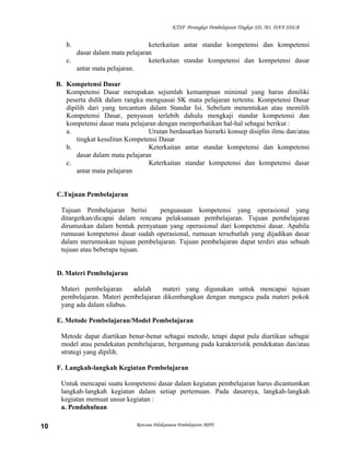 KTSP Perangkat Pembelajaran Tingkat SD, MI, DAN SDLB
b. keterkaitan antar standar kompetensi dan kompetensi
dasar dalam mata pelajaran
c. keterkaitan standar kompetensi dan kompetensi dasar
antar mata pelajaran.
B. Kompetensi Dasar
Kompetensi Dasar merupakan sejumlah kemampuan minimal yang harus dimiliki
peserta didik dalam rangka menguasai SK mata pelajaran tertentu. Kompetensi Dasar
dipilih dari yang tercantum dalam Standar Isi. Sebelum menentukan atau memilih
Kompetensi Dasar, penyusun terlebih dahulu mengkaji standar kompetensi dan
kompetensi dasar mata pelajaran dengan memperhatikan hal-hal sebagai berikut :
a. Urutan berdasarkan hierarki konsep disiplin ilmu dan/atau
tingkat kesulitan Kompetensi Dasar
b. Keterkaitan antar standar kompetensi dan kompetensi
dasar dalam mata pelajaran
c. Keterkaitan standar kompetensi dan kompetensi dasar
antar mata pelajaran
C.Tujuan Pembelajaran
Tujuan Pembelajaran berisi penguasaan kompetensi yang operasional yang
ditargetkan/dicapai dalam rencana pelaksanaan pembelajaran. Tujuan pembelajaran
dirumuskan dalam bentuk pernyataan yang operasional dari kompetensi dasar. Apabila
rumusan kompetensi dasar sudah operasional, rumusan tersebutlah yang dijadikan dasar
dalam merumuskan tujuan pembelajaran. Tujuan pembelajaran dapat terdiri atas sebuah
tujuan atau beberapa tujuan.
D. Materi Pembelajaran
Materi pembelajaran adalah materi yang digunakan untuk mencapai tujuan
pembelajaran. Materi pembelajaran dikembangkan dengan mengacu pada materi pokok
yang ada dalam silabus.
E. Metode Pembelajaran/Model Pembelajaran
Metode dapat diartikan benar-benar sebagai metode, tetapi dapat pula diartikan sebagai
model atau pendekatan pembelajaran, bergantung pada karakteristik pendekatan dan/atau
strategi yang dipilih.
F. Langkah-langkah Kegiatan Pembelajaran
Untuk mencapai suatu kompetensi dasar dalam kegiatan pembelajaran harus dicantumkan
langkah-langkah kegiatan dalam setiap pertemuan. Pada dasarnya, langkah-langkah
kegiatan memuat unsur kegiatan :
a. Pendahuluan
Rencana Pelaksanaan Pembelajaran (RPP)10
 