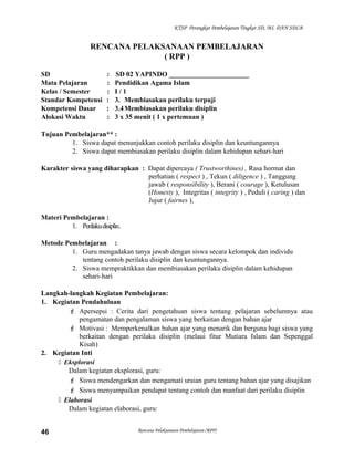 KTSP Perangkat Pembelajaran Tingkat SD, MI, DAN SDLB
RENCANA PELAKSANAAN PEMBELAJARAN
( RPP )
SD : SD 02 YAPINDO _______________________
Mata Pelajaran : Pendidikan Agama Islam
Kelas / Semester : I / 1
Standar Kompetensi : 3. Membiasakan perilaku terpuji
Kompetensi Dasar : 3.4Membiasakan perilaku disiplin
Alokasi Waktu : 3 x 35 menit ( 1 x pertemuan )
Tujuan Pembelajaran** :
1. Siswa dapat menunjukkan contoh perilaku disiplin dan keuntungannya
2. Siswa dapat membiasakan perilaku disiplin dalam kehidupan sehari-hari
Karakter siswa yang diharapkan : Dapat dipercaya ( Trustworthines) , Rasa hormat dan
perhatian ( respect ) , Tekun ( diligence ) , Tanggung
jawab ( responsibility ), Berani ( courage ), Ketulusan
(Honesty ), Integritas ( integrity ) , Peduli ( caring ) dan
Jujur ( fairnes ),
Materi Pembelajaran :
1. Perilakudisiplin.
Metode Pembelajaran :
1. Guru mengadakan tanya jawab dengan siswa secara kelompok dan individu
tentang contoh perilaku disiplin dan keuntungannya.
2. Siswa mempraktikkan dan membiasakan perilaku disiplin dalam kehidupan
sehari-hari
Langkah-langkah Kegiatan Pembelajaran:
1. Kegiatan Pendahuluan
 Apersepsi : Cerita dari pengetahuan siswa tentang pelajaran sebelumnya atau
pengamatan dan pengalaman siswa yang berkaitan dengan bahan ajar
 Motivasi : Memperkenalkan bahan ajar yang menarik dan berguna bagi siswa yang
berkaitan dengan perilaku disiplin (melaui fitur Mutiara Islam dan Sepenggal
Kisah)
2. Kegiatan Inti
 Eksplorasi
Dalam kegiatan eksplorasi, guru:
 Siswa mendengarkan dan mengamati uraian guru tentang bahan ajar yang disajikan
 Siswa menyampaikan pendapat tentang contoh dan manfaat dari perilaku disiplin
 Elaborasi
Dalam kegiatan elaborasi, guru:
Rencana Pelaksanaan Pembelajaran (RPP)46
 