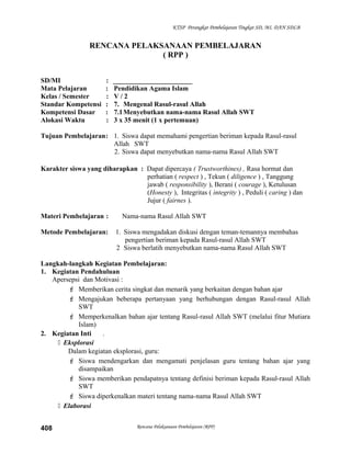 KTSP Perangkat Pembelajaran Tingkat SD, MI, DAN SDLB
RENCANA PELAKSANAAN PEMBELAJARAN
( RPP )
SD/MI : _______________________
Mata Pelajaran : Pendidikan Agama Islam
Kelas / Semester : V / 2
Standar Kompetensi : 7. Mengenal Rasul-rasul Allah
Kompetensi Dasar : 7.1Menyebutkan nama-nama Rasul Allah SWT
Alokasi Waktu : 3 x 35 menit (1 x pertemuan)
Tujuan Pembelajaran: 1. Siswa dapat memahami pengertian beriman kepada Rasul-rasul
Allah SWT
2. Siswa dapat menyebutkan nama-nama Rasul Allah SWT
Karakter siswa yang diharapkan : Dapat dipercaya ( Trustworthines) , Rasa hormat dan
perhatian ( respect ) , Tekun ( diligence ) , Tanggung
jawab ( responsibility ), Berani ( courage ), Ketulusan
(Honesty ), Integritas ( integrity ) , Peduli ( caring ) dan
Jujur ( fairnes ).
Materi Pembelajaran : Nama-nama Rasul Allah SWT
Metode Pembelajaran: 1. Siswa mengadakan diskusi dengan teman-temannya membahas
pengertian beriman kepada Rasul-rasul Allah SWT
2 Siswa berlatih menyebutkan nama-nama Rasul Allah SWT
Langkah-langkah Kegiatan Pembelajaran:
1. Kegiatan Pendahuluan
Apersepsi dan Motivasi :
 Memberikan cerita singkat dan menarik yang berkaitan dengan bahan ajar
 Mengajukan beberapa pertanyaan yang berhubungan dengan Rasul-rasul Allah
SWT
 Memperkenalkan bahan ajar tentang Rasul-rasul Allah SWT (melalui fitur Mutiara
Islam)
2. Kegiatan Inti .
 Eksplorasi
Dalam kegiatan eksplorasi, guru:
 Siswa mendengarkan dan mengamati penjelasan guru tentang bahan ajar yang
disampaikan
 Siswa memberikan pendapatnya tentang definisi beriman kepada Rasul-rasul Allah
SWT
 Siswa diperkenalkan materi tentang nama-nama Rasul Allah SWT
 Elaborasi
Rencana Pelaksanaan Pembelajaran (RPP)408
 